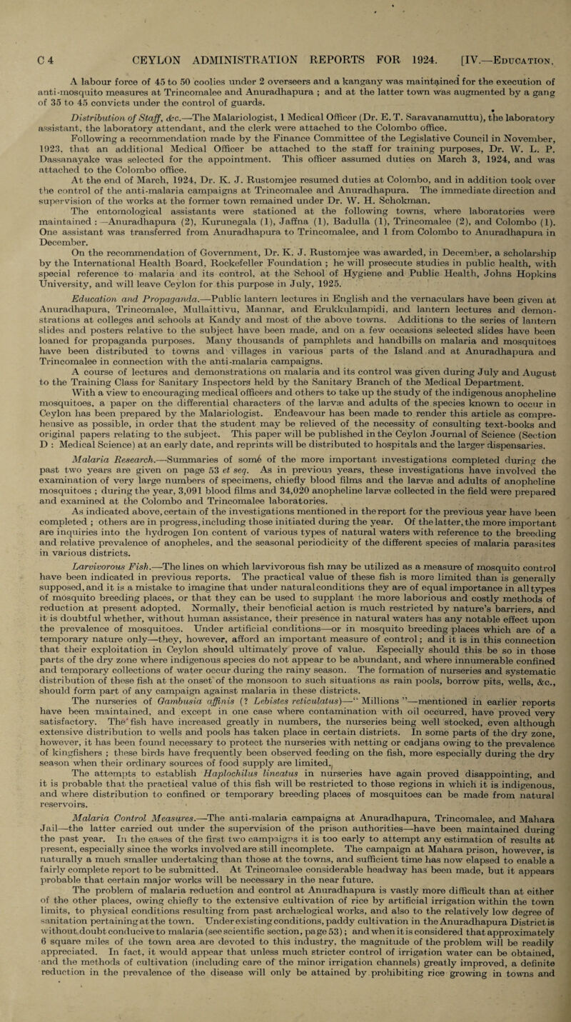 A labour force of 45 to 50 coolies under 2 overseers and a kangany was maintained for the execution of anti-mosquito measures at Trincomalee and Anuradhapura ; and at the latter town was augmented by a gang of 35 to 45 convicts under the control of guards. Distribution of Staff, dhc.—The Malariologist, 1 Medical Officer (Dr. E. T. Saravanamuttu), the laboratory assistant, the laboratory attendant, and the clerk were attached to the Colombo office. Following a recommendation made by the Finance Committee of the Legislative Council in November, 1923. that an additional Medical Officer be attached to the staff for training purposes, Dr. W. L. P. Dassanayake was selected for the appointment. This officer assumed duties on March 3, 1924, and was attached to the Colombo office. At the end of March, 1924, Dr. K. J. Rustomjee resumed duties at Colombo, and in addition took over the control of the anti-malaria campaigns at Trincomalee and Anuradhapura. The immediate direction and supei vision of the works at the former town remained under Dr. W. H. Schokman. The entomological assistants were stationed at the following towns, where laboratories were maintained :—Anuradhapura (2), Kurunegala (1), Jaffna (1), Badulla (1), Trincomalee (2), and Colombo (1). One assistant was transferred from Anuradhapura to Trincomalee, and 1 from Colombo to Anuradhapura in December. On the recommendation of Government, Dr. K. J. Rustomjee was awarded, in December, a scholarship by the International Health Board, Rockefeller Foundation ; he will prosecute studies in public health, with special reference to malaria and its control, at the School of Hygiene and Public Health, Johns Hopkins University, and will leave Ceylon for this purpose in July, 1925. Education and Propaganda.—Public lantern lectures in English and the vernaculars have been given at Anuradhapura, Trincomalee, Mullaittivu, Mannar, and Erukkulampidi. and lantern lectures and demon¬ strations at colleges and schools at Kandy and most of the above towns. Additions to the series of lantern slides and posters relative to the subject have been made, and on a few occasions selected slides have been loaned for propaganda purposes. Many thousands of pamphlets and handbills on malaria and mosquitoes have been distributed to towns and villages in various parts of the Island and at Anuradhapura and Trincomalee in connection with the anti-malaria campaigns. A course of lectures and demonstrations on malaria and its control was given during July and August to the Training Class for Sanitary Inspectors held by the Sanitary Branch of the Medical Department. With a view to encouraging medical officers and others to take up the study of the indigenous anopheline mosquitoes, a paper on the differential characters of the larva? and adults of the species known to occur in Ceylon has been prepared by the Malariologist. Endeavour has been made to render this article as compre¬ hensive as possible, in order that the student may be relieved of the necessity of consulting text-books and original papers relating to the subject. This paper will be published in the Ceylon Journal of Science (Section D : Medical Science) at an early date, and reprints will be distributed to hospitals and the larger dispensaries. Malaria Rcsearc/j.—Summaries of somfe of the more important investigations completed during the past two years are given on page 53 et seq. As in previous years, these investigations have involved the examination of very large numbers of specimens, chiefly blood films and the larvae and adults of anopheline mosquitoes ; during the year, 3,091 blood films and 34,020 anopheline larvae collected in the field were prepared and examined at the Colombo and Trincomalee laboratories. As indicated above, certain of the investigations mentioned in the report for the previous year have been completed ; others are in progress, including those initiated during the year. Of the latter, the more important are inquiries into the hydrogen Ion content of various types of natural waters with reference to the breeding and relative prevalence of anopheles, and the seasonal periodicity of the different species of malaria parasites in various districts. Larvivorous Fish.—The lines on which larvivorous fish may be utilized as a measure of mosquito control have been indicated in previous reports. The practical value of these fish is more limited than is generally supposed, and it is a mistake to imagine that under natural conditions they are of equal importance in all types of mosquito breeding places, or that they can be used to supplant the more laborious and costly methods of reduction at present adopted. Normally, their beneficial action is much restricted by nature’s barriers, and it is doubtful whether, without human assistance, their presence in natural waters has any notable effect upon the prevalence of mosquitoes. Under artificial conditions—or in mosquito breeding places which are of a temporary nature only—they, however, afford an important measure of control; and it is in this connection that their exploitation in Ceylon should ultimately prove of value. Especially should this be so in those parts of the dry zone where indigenous species do not appear to be abundant, and where innumerable confined and temporary collections of water occur during the rainy season. The formation of nmseries and systematic distribution of these fish at the onset of the monsoon to such situations as rain pools, borrow pits, wells, &c., should form part of any campaign against malaria in these districts. The nurseries of Oamhusia affinis (? Lebistes reticulatus)—“Millions”—mentioned in earlier reports have been maintained, and except in one case where contamination with oil occurred, have proved very satisfactory. The' fish have increased greatly in numbers, the nurseries being well stocked, even although extensive distribution to wells and pools has taken place in certain districts. In some parts of the dry zone, however, it has been found necessary to protect the nurseries with netting or cadjans owing to the prevalence of kingfishers ; these birds have frequently been observed feeding on the fish, more especially during the dry season when their ordinary sources of food supply are limited.^ The attempts to establish Haplochilus lineatus in nurseries have again proved disappointing, and it is probable that the practical value of this fish will be restricted to those regions in which it is indigenous, and where distribution to confined or temporary breeding places of mosquitoes can be made from natural reservoirs. Malaria Control Measures.—The anti-malaria campaigns at Anuradhapura, Trincomalee, and Mahara Jail—the latter carried out under the supervision of the prison authorities—have been maintained during the past year. In the cases of the first two campaigns it is too early to attempt any estimation of results at present, especially since the works involved are still incomplete. The campaign at Mahara prison, however, is naturally a much smaller undertaking than those at the towns, and sufficient time has now elapsed to enable a fairly complete report to be submitted. At Trincomalee considerable headway has been made, but it appears probable that certain major works will be necessary in the near future. The problem of malaria reduction and control at Anuradhapura is vastly more difficult than at either of the other places, owing chiefly to the extensive cultivation of rice by artificial irrigation within the town limits, to physical conditions resulting from past archselogical works, and also to the relatively low degree of sanitation pertaining at the town. Under existing conditions, paddy cultivation in the Anuradhapura District is without doubt conducive to malaria (see scientific section, page 53); and when it is considered that approximately 6 square miles of the town area are devoted to this industry, the magnitude of the problem will be readily appreciated. In fact, it would appear that unless much stricter control of irrigation water can be obtained, and the methods of cultivation (including care of the minor irrigation channels) greatly improved, a definite reduction in the ])reva]ence of the disease will only be attained by. prohibiting rice growing in towns and