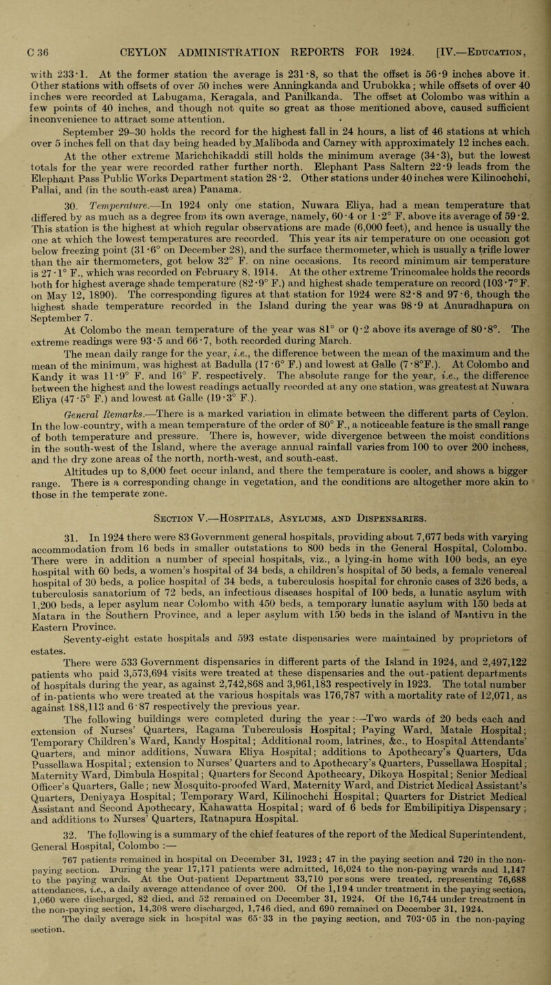 with 233'I. At the former station the average is 231 8, so that the offset is 56'9 mches above it. Other stations with offsets of over 50 inches were Anningkanda and Urubokka; while offsets of over 40 inches were recorded at Labugama, Keragala, and Panilkanda. The offset at Colombo was within a few points of 40 inches, and though not quite so great as those mentioned above, caused sufficient inconvenience to attract some attention. September 29-30 holds the record for the highest fall in 24 hours, a list of 46 stations at which over 5 inches fell on that day being headed by.Maliboda and Carney with approximately 12 inches each. At the other extreme Marichchikaddi still holds the minimum average (34‘3), but the lowest totals for the year were recorded rather further north. Elephant Pass Saltern 22 9 leads from the Elephant Pass Public Works Department station 28*2. Other stations under 40 inches were Kilinoohchi, Pallai, and (in the south-east area) Panama. 30. Temperature.—In 1924 only one station, Nuwara Eliya, had a mean temperature that differed by as much as a degree from its own average, namely, 60*4 or 1 -2° F. above its average of 59*2. This station is the highest at which regular observations are made (6,000 feet), and hence is usually the one at which the lowest temperatures are recorded. This year its air temperature on one occasion got below freezing point (31 *6° on December 28), and the surface thermometer, which is usually a trifle lower than the air thermometers, got below 32° F. on nine occasions. Its record minimum air temperature is 27 • 1° F., which was recorded on February 8. 1914. At the other extreme Trincomalee holds the records both for highest average shade temperature (82*9° F.) and highest shade temperature on record (103'7° F. on May 12, 1890). The corresponding figures at that station for 1924 were 82-8 and 97*6, though the highest shade temperature recorded in the Island during the year was 98’9 at Anuradhapura on September 7. At Colombo the mean temperature of the year was 81° or Q-2 above its average of 80*8°. The extreme readings were 93-5 and 66-7, both recorded during March. The mean daily range for the year, i.e., the difference between the mean of the maximum and the mean of the minimum, was highest at Badulla (17-6° F.) and lowest at Galle (7 •8°F.). At Colombo and Kandy it was 11'9° F. and 16° F. respectively. The a.bsolute range for the year, i.e., the difference between the highest and the lowest readings actually recorded at any one station, was greatest at Nuwara Eliya (47 *5° F.) and lowest at Galle (19‘3° F.). General Remarks.—There is a marked variation in climate between the different parts of Ceylon. In the low-country, with a mean temperature of the order of 80° F., a noticeable feature is the small range of both temperature and pressure. There is, however, wide divergence between the moist conditions in the south-west of the Island, where the average annual rainfall varies from 100 to over 200 inchess, and the dry zone areas of the north, north-west, and south-east. Altitudes up to 8,000 feet occur inland, and there the temperature is cooler, and shows a bigger range. There is a corresponding change in vegetation, and the conditions are altogether more akin to those in the temperate zone. Section V.—Hospitals, Asylums, and Dispensaries. 31, In 1924 there were 83 Government general hospitals, providing about 7,677 beds with varying accommodation from 16 beds in smaller outstations to 800 beds in the General Hospital, Colombo. There were in addition a number of special hospitals, viz., a lying-in home with 100 beds, an eye hospital with 60 beds, a women’s hospital of 34 beds, a children’s hospital of 50 beds, a female venereal hospital of 30 beds, a police hospital of 34 beds, a tuberculosis hospital for chronic cases of 326 beds, a tuberculosis sanatorium of 72 beds, an infectious diseases hospital of 100 beds, a lunatic asylum with 1,200 beds, a leper asylum near Colombo with 450 beds, a temporary lunatic asylum with 150 beds at Matara in the Southern Province, and a leper asylum with 150 beds in the island of Mantivu in the Eastern Province. Seventy-eight estate hospitals and 593 estate dispensaries were maintained by proprietors of estates. — There were 533 Government dispensaries in different parts of the Island in 1924, and 2,497,122 patients who paid 3,573,694 visits were treated at these dispensaries and the out-patient departments of hospitals during the year, as against 2,742,868 and 3,961,183 respectively in 1923. The total number of in-patients who were treated at the various hospitals was 176,787 with a mortality rate of 12,071, as against 188,113 and 6*87 respectively the previous year. The following buildings were completed during the year :—Two wards of 20 beds each and extension of Nurses’ Quarters, Ragama Tuberculosis Hospital; Paying Ward, Matale Hospital; Temporary Children’s Ward, Kandy Hospital; Additional room, latrines, &c., to Hospital Attendants’ Quarters, and minor additions, Nuwara Eliya Hospital; additions to Apothecary’s Quarters, Uda Pussellawa Hospital; extension to Nurses’ Quarters and to Apothecary’s Quarters, Pussellawa Hospital; Maternity Ward, Dimbula Hospital; Quarters for Second Apothecary, Dikoya Hospital; Senior Medical Officer’s Quarters, Galle; new Mosquito-proofed Ward, Maternity Ward, and District Medicel Assistant’s Quarters, Deniyaya Hospital; Temporary Ward, Kilinochchi Hospital; Quarters for District Medical Assistant and Second Apothecary, Kahawatta Hospital; ward of 6 beds for Embilipitiya Dispensary; and additions to Nurses’ Quarters, Ratnapura Hospital. 32. The following is a summary of the chief features of the report of the Medical Superintendent, General Hospital, Colombo :— 767 patients remained in hospital on December 31, 1923; 47 in the paying section and 720 in the non¬ paying section. During the year 17,171 patients were admitted, 16,024 to the non-paying wards and 1,147 to the paying wards. At the Out-patient Department 33,710 persons were treated, representing 76,688 attendances, i.e., a daily average attendance of over 200. Of the 1,194 under treatment in the paying section, 1,060 were discharged, 82 died, and 52 remained on December 31, 1924. Of the 16,744 under treatment in the non-paying section, 14,308 were discharged, 1,746 died, and 690 remained on December 31, 1924. The daily average sick in hospital was 65-33 in the paying section, and 703*05 in the non-paying section.