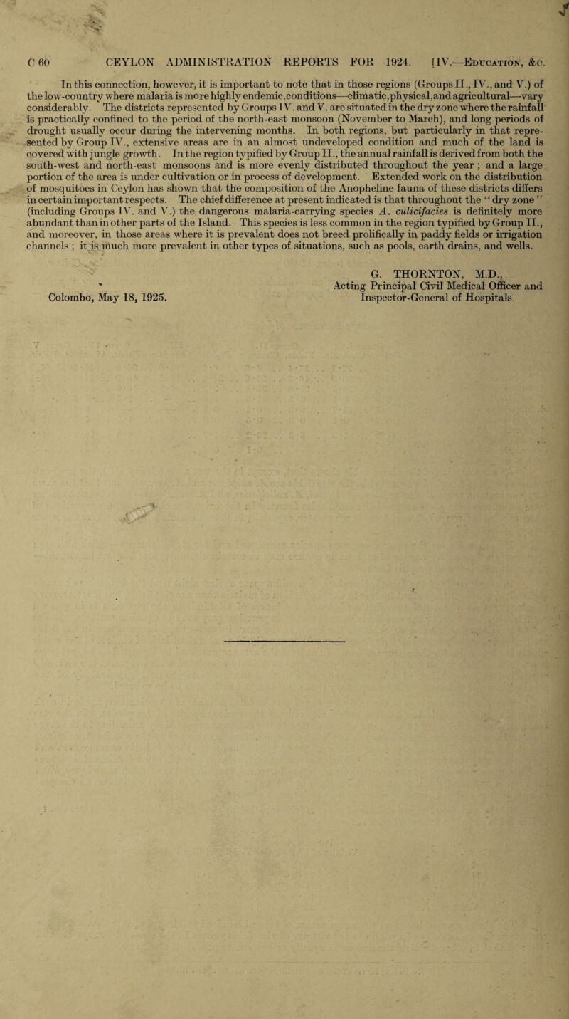 In this connection, however,it is important to note that in those regions (Groups II., IV.,and V.) of the low-country where malaria is more highly endemic,conditions—climatic,physical,and agricultural—-vary considerably. The districts represented by Groups IV. and V. are situated in the dry zone where the rainfall is practically confined to the period of the north-east monsoon (November to March), and long periods of drought usually occur during the intervening months. In both regions, but particularly in that repre- •fSented by Group IV., extensive areas are in an almost undeveloped condition and much of the land is covered with jungle growth. In the region typified by Group II., the annual rainfall is derived from both the south-west and north-east monsoons and is more evenly distributed throughout the year ; and a large, portion of the area is under cultivation or in process of development. Extended work on the distribution of mosquitoes in Ceylon has shown that the composition of the Anopheline fauna of these districts differs in certain important respects. The chief difference at present indicated is that throughout the ‘ ‘ dry zone ’ ’ (including Groups IV. and V.) the dangerous malaria-carrying species A. culicifacies is definitely more abundant than in other parts of the Island. This species is less common in the region typified by Group II., and moreover, in those areas where it is prevalent does not breed prolificaUy in paddy fields or irrigation channels ; it is much more prevalent in other types of situations, such as pools, earth drains, and wells. * G. THORNTON, M.D., * Acting Principal Civil Medical OflScer and Colombo, May 18, 1925. Inspector-General of Hospitals.