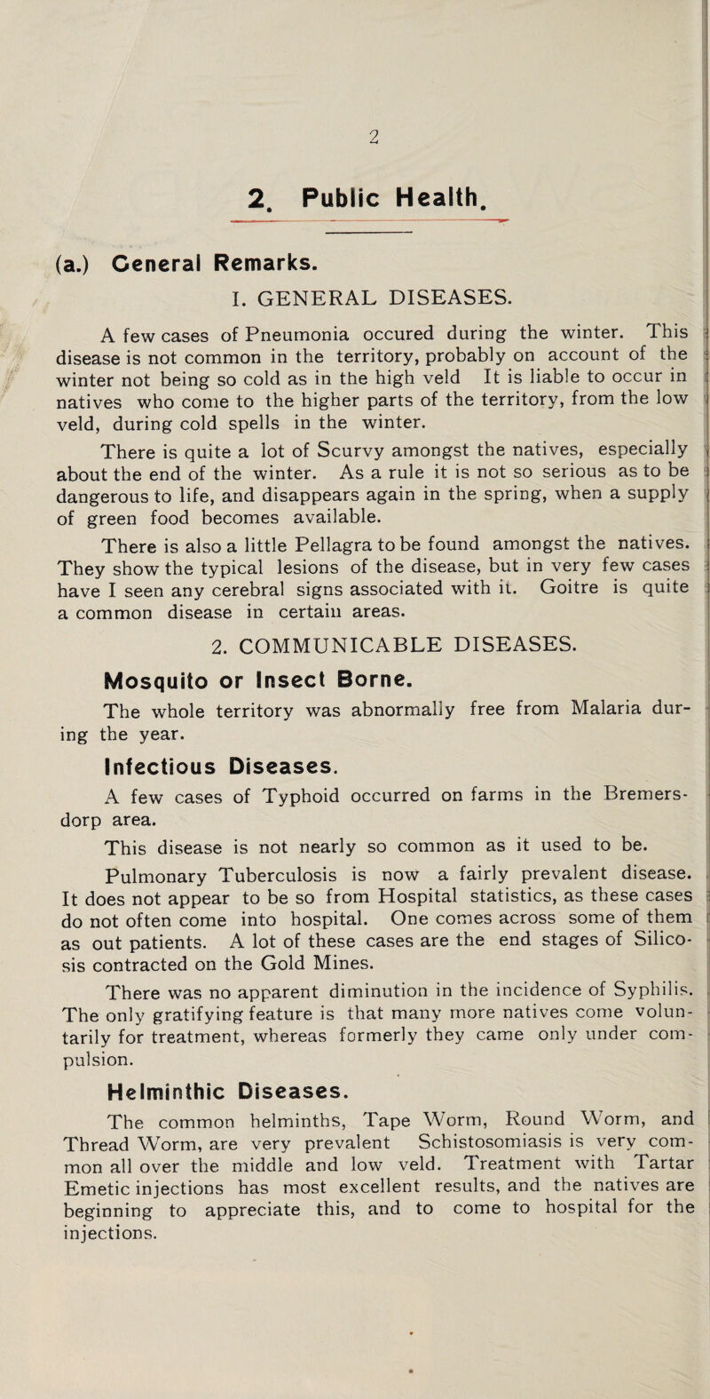 2 Public Health. (a.) General Remarks. I. GENERAL DISEASES. A few cases of Pneumonia occured during the winter. This disease is not common in the territory, probably on account of the winter not being so cold as in the high veld It is liable to occur in natives who come to the higher parts of the territory, from the low veld, during cold spells in the winter. There is quite a lot of Scurvy amongst the natives, especially about the end of the winter. As a rule it is not so serious as to be dangerous to life, and disappears again in the spring, when a supply of green food becomes available. There is also a little Pellagra to be found amongst the natives. They show the typical lesions of the disease, but in very few cases have I seen any cerebral signs associated with it. Goitre is quite a common disease in certain areas. 2. COMMUNICABLE DISEASES. Mosquito or Insect Borne. The whole territory was abnormally free from Malaria dur¬ ing the year. Infectious Diseases. A few cases of Typhoid occurred on farms in the Bremers- dorp area. This disease is not nearly so common as it used to be. Pulmonary Tuberculosis is now a fairly prevalent disease. It does not appear to be so from Hospital statistics, as these cases do not often come into hospital. One comes across some of them as out patients. A lot of these cases are the end stages of Silico¬ sis contracted on the Gold Mines. There was no apparent diminution in the incidence of Syphilis. The only gratifying feature is that many more natives come volun¬ tarily for treatment, whereas formerly they came only under com¬ pulsion. Helminthic Diseases. The common helminths, Tape Worm, Round Worm, and Thread Worm, are very prevalent Schistosomiasis is very com¬ mon all over the middle and low veld. Treatment with Tartar Emetic injections has most excellent results, and the natives are beginning to appreciate this, and to come to hospital for the injections.