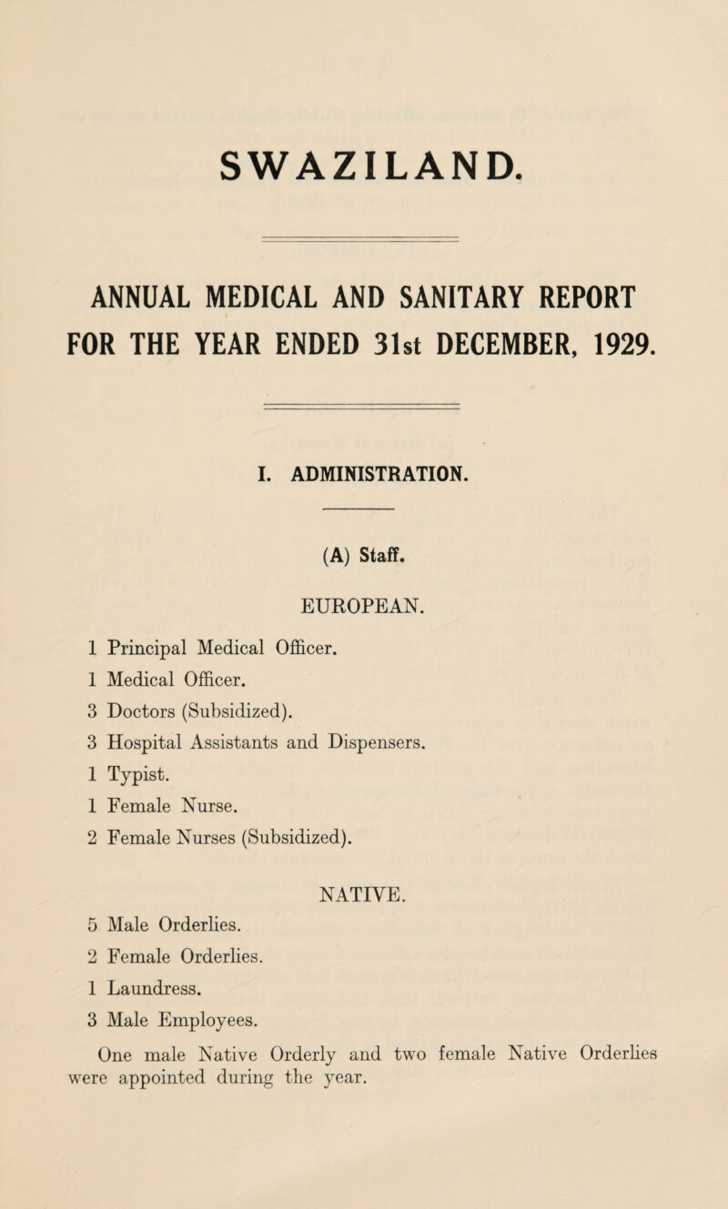 ANNUAL MEDICAL AND SANITARY REPORT FOR THE YEAR ENDED 31st DECEMBER, 1929. I. ADMINISTRATION. (A) Staff. EUROPEAN. 1 Principal Medical Officer. 1 Medical Officer. 3 Doctors (Subsidized). 3 Hospital Assistants and Dispensers. 1 Typist. 1 Female Nurse. 2 Female Nurses (Subsidized). NATIVE. 5 Male Orderlies. 2 Female Orderlies. 1 Laundress. 3 Male Employees. One male Native Orderly and two female Native Orderlies were appointed during the year.