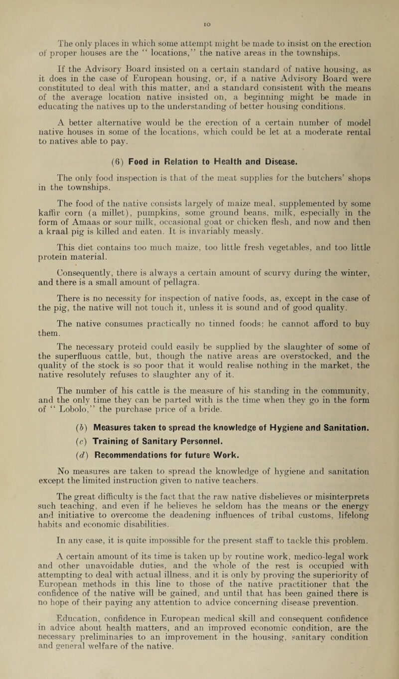 IO The only places in which some attempt might be made to insist on the erection of proper houses are the “ locations,” the native areas in the townships. If the Advisory Board insisted on a certain standard of native housing, as it does in the case of European housing, or, if a native Advisory Board were constituted to deal with this matter, and a standard consistent with the means of the average location native insisted on, a beginning might be made in educating the natives up to the understanding of better housing conditions. A better alternative would be the erection of a certain number of model native houses in some of the locations, which could be let at a moderate rental to natives able to pay. (6) Food in Relation to Health and Disease. The only food inspection is that of the meat supplies for the butchers’ shops in the townships. The food of the native consists largely of maize meal, supplemented by some kaffir corn (a millet), pumpkins, some ground beans, milk, especially in the form of Amaas or sour milk, occasional goat or chicken flesh, and now and then a kraal pig is killed and eaten. It is invariably measly. This diet contains too much maize, too little fresh vegetables, and too little protein material. Consequently, there is always a certain amount of scurvy during the winter, and there is a small amount of pellagra. There is no necessity for inspection of native foods, as, except in the case of the pig, the native will not touch it, unless it is sound and of good quality. The native consumes practically no tinned foods; he cannot afford to buy them. The necessary proteid could easily be supplied by the slaughter of some of the superfluous cattle, but, though the native areas are overstocked, and the quality of the stock is so poor that it would realise nothing in the market, the native resolutely refuses to slaughter any of it. The number of his cattle is the measure of his standing in the community, and the only time they can be parted with is the time when they go in the form of ct Lobolo,” the purchase price of a bride. (&) Measures taken to spread the knowledge of Hygiene and Sanitation. (c) Training of Sanitary Personnel. (d) Recommendations for future Work. No measures are taken to spread the knowledge of hygiene and sanitation except the limited instruction given to native teachers. The great difficulty is the fact that the raw native disbelieves or misinterprets such teaching, and even if he believes he seldom has the means or the energy and initiative to overcome the deadening influences of tribal customs, lifelong habits and economic disabilities. In any case, it is quite impossible for the present staff to tackle this problem. A certain amount of its time is taken up by routine work, medico-legal work and other unavoidable duties, and the whole of the rest is occupied with attempting to deal with actual illness, and it is only by proving the superiority of European methods in this line to those of the native practitioner that the confidence of the native will be gained, and until that has been gained there is no hope of their paying any attention to advice concerning disease prevention. Education, confidence in European medical skill and consequent confidence in advice about health matters, and an improved economic condition, are the necessary preliminaries to an improvement in the housing, sanitary condition and general welfare of the native.