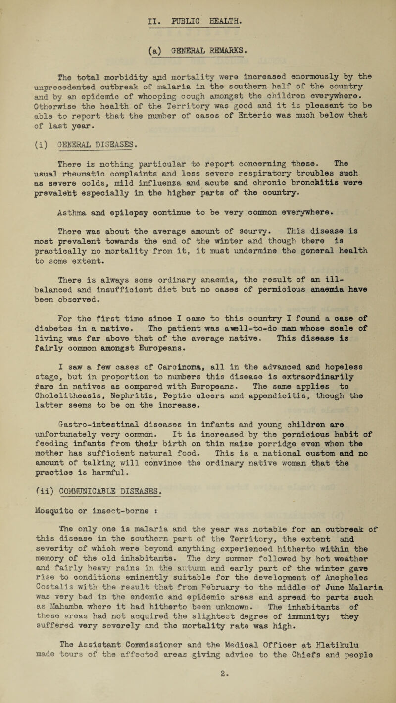 (a) GENERAL REMARKS. The total morbidity ajad mortality were increased enormously by the unprecedented outbreak of malaria in the southern half of the country and by an epidemic of whooping cough amongst the children everywhere. Otherwise the health of the Territory was good and it is pleasant to be able to report that the number of cases of Enteric was much below that of last year. (i) GENERAL DISEASES. There is nothing particular to report concerning these. The usual rheumatic complaints and less severe respiratory troubles such as severe colds, mild influenza and acute and chronic bronchitis were prevaleht especially in the higher parts of the country. Asthma and epilepsy continue to be very common everywhere. There was about the average amount of scurvy. This disease is most prevalent towards the end of the winter and though there is practically no mortality from it, it must undermine the general health to some extent. There is always some ordinary anaemia, the result of an ill- balanced and insufficient diet but no cases of pernicious anaemia have been observed. For the first time sinoe I came to this country I found a case of diabetes in a native. The patient was awell-to-do man whose scale of living was far above that of ths average native. This disease is fairly common amongst Europeans. I saw a few cases of Carcinoma, all in the advanced and hopeless stage, but in proportion to numbers this disease is extraordinarily fare in natives as compared with Europeans. The same applies to Cholelitheasis, Nephritis, Peptic ulcers and appendicitis, though the latter seems to be on the increase. Gastro-intestinal diseases in infants and young children are unfortunately very common. It is increased by the pernicious habit of feeding infants from their birth on thin maize porridge even when the mother has sufficient natural food. This is a national custom and no amount of talking will convince the ordinary native woman that the praotloe is harmful. (11) COMMUNICABLE DISEASES. Mosquito or insect-borne s The only one is malaria and the year was notable for an outbreak of this disease in the southern part of the Territory, the extent and severity of which were beyond anything experienced hitherto within the memory of the old inhabitants. The dry summer followed by hot weather and fairly heavy rains in the autumn and early part of the winter gave rise to conditions eminently suitable for the development of Anepheles Costalis with the result that from February to the middle of June Malaria was very bad in the endemic and epidemic areas and spread to parts such as Mahamba where it had hitherto been unknown. The inhabitants of these areas had not acquired the slightest degree of immunity; they suffered very severely and the mortality rate was high. The Assistant Commissioner and the Medical Officer at Flatikulu made tours of the affected areas giving advice to the Chiefs and people 2.