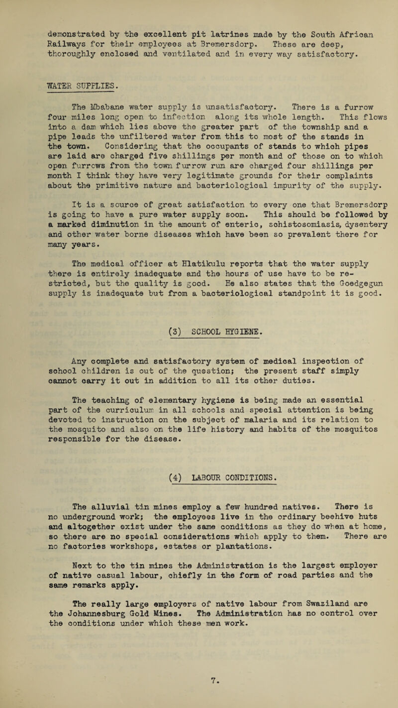 demonstrated by the excellent pit latrines made by the South African Railways for their employees at Bremersdorp. These are deep, thoroughly enclosed and ventilated and in every way satisfactory. WATER SUPPLIES. The Mbabane water supply is unsatisfactory. There is a furrow four miles long open to infection along its whole length. This flows into a dam which lies above the greater part of the township and a pipe leads the unfiltered water from this to most of the stands in the town. Considering that the occupants of stands to which pipes are laid are charged five shillings per month and of those on to which open furrows from the town furrow run are charged four shillings per month I think they have very legitimate grounds for their complaints about the primitive nature and bacteriological impurity of the supply. It is a source of great satisfaction to every one that Bremersdorp is going to have a pure water supply soon. This should be followed by a marked diminution in the amount of enteric, schistosomiasis, dysentery and other water borne diseases which have been so prevalent there for many years. The medical officer at Hlatikulu reports that the water supply there is entirely inadequate and the hours of use have to be re¬ stricted, but the quality is good. He also states that the Goedgegun supply is inadequate but from a bacteriological standpoint it is good. (3) SCHOOL HYGIENE. Any complete and satisfactory system of medical inspection of school children is out of the question; the present staff simply cannot carry it out in addition to all its other duties. The teaching of elementary hygiene is being made an essential part of the curriculum in all schools and special attention is being devoted to instruction on the subject of malaria and its relation to the mosquito and also on the life history and habits of the mosquitos responsible for the disease. (4) LABOUR CONDITIONS. The alluvial tin mines employ a few hundred natives. There is no underground work; the employees live in the ordinary beehive huts and altogether exist under the same conditions as they do when at home, so there are no special considerations which apply to them. There are no factories workshops, estates or plantations. Next to the tin mines the Administration is the largest employer of native casual labour, chiefly in the form of road parties and the same remarks apply. The really large employers of native labour from Swaziland are the Johannesburg Gold Mines. The Administration has no control over the conditions under which these men work.