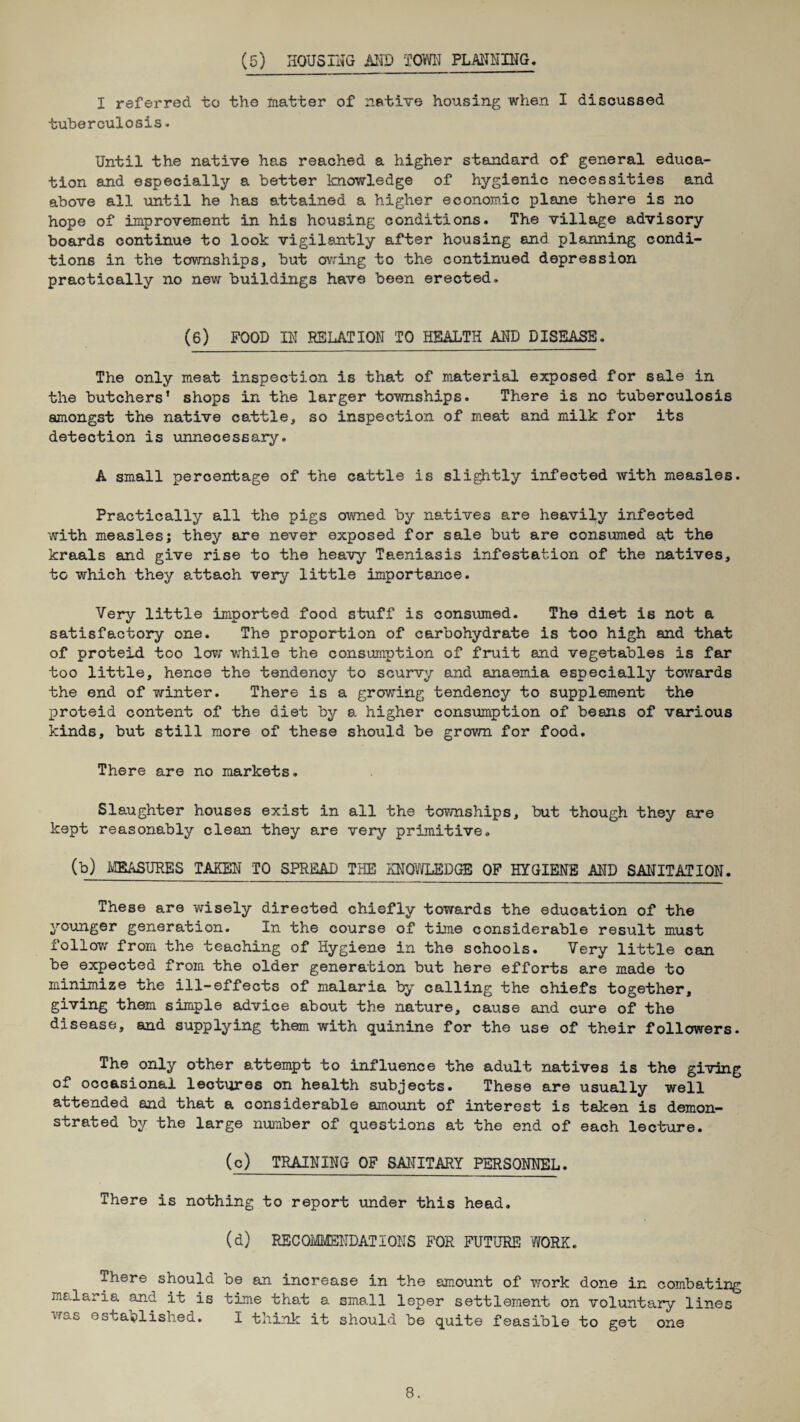 (5) HOUSING AND TOWN PLANNING. I referred to the matter of native housing when I discussed tuberculosis. Until the native has reached a higher standard of general educa¬ tion and especially a better knowledge of hygienic necessities and above all until he has attained a higher economic plane there is no hope of improvement in his housing conditions. The village advisory boards continue to look vigilantly after housing and planning condi¬ tions in the townships, but owing to the continued depression practically no new buildings have been erected. (6) FOOD IN RELATION TO HEALTH AND DISEASE. The only meat inspection is that of material exposed for sale in the butchers’ shops in the larger townships. There is no tuberculosis amongst the native cattle, so inspection of meat and milk for its detection is unnecessary. A small percentage of the cattle is slightly infected with measles. Practically all the pigs owned by natives are heavily infected with measles; they are never exposed for sale but are consumed at the kraals and give rise to the heavy Taeniasis infestation of the natives, to which they attach very little importance. Very little imported food stuff is consumed. The diet is not a satisfactory one. The proportion of carbohydrate is too high and that of proteid too low while the consumption of fruit and vegetables is far too little, hence the tendency to scurvy and anaemia especially towards the end of winter. There is a growing tendency to supplement the proteid content of the diet by a higher consumption of beans of various kinds, but still more of these should be grown for food. There are no markets. Slaughter houses exist in all the townships, but though they are kept reasonably clean they are very primitive. (b) MEASURES TAKEN TO SPREAD THE KNOWLEDGE OF HYGIENE AND SANITATION. These are wisely directed chiefly towards the education of the younger generation. In the course of time considerable result must follow from the teaching of Hygiene in the schools. Very little can be expected from the older generation but here efforts are made to minimize the ill-effects of malaria by calling the chiefs together, giving them simple advioe about the nature, cause and cure of the disease, and supplying them with quinine for the use of their followers. The only other attempt to influence the adult natives is the giving of occasional lectures on health subjects. These are usually well attended and that a considerable amount of interest is taken is demon¬ strated by the large number of questions at the end of each lecture. (c) TRAINING OF SANITARY PERSONNEL. There is nothing to report under this head. (d) RECOMMENDATIONS FOR FUTURE 'WORK. There should oe an increase in the amount of work done in combating malaria and it is time that a small leper settlement on voluntary lines was established. I think it should be quite feasible to get one
