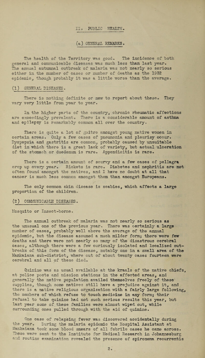 XI* PUBLIC HEALTH. (a) GENERAL REMARKS. The health of the Territory was good. The incidence of Loth general and communicable diseases was much less than last year. The annual autumnal outbreak of malaria was not nearly so serious either in the number of cases or number of deaths as the 1932 epidemic* though probably it was a little worse than the average. (1) GENERAL DISEASES. There is nothing definite or new to report about these* They vary very little from year to year. In the higher parts of the country* chronic rheumatic affections are exceedingly prevalent® There is a considerable amount of asthma and epilepsy is remarkably common all over the country* There is quite a lot of goitre amongst young native women in certain areas. Only a few cases of pneumonia and pleurisy occur. Dyspepsia and gastritis are common* probably caused by unsuitable diet in which there is a great lack of variety* but actual ulceration of the stomach or duedenum is rare* Appendicitis is rare. There is a certain amount of scurvy and a few cases of pellagra crop up every year® Rickets is rare® Diabetes and nephritis are not often found amongst the natives* and I have no doubt at all that cancer is much less common amongst them than amongst Europeans. The only common skin disease is scabies* which affects a large proportion of the children. (2) COMMUNICABLE DISEASES. Mosquito or Insect-borne. The annual outbreak of malaria was not nearly so serious as the unusual one of the previous year* There was certainly a large number of cases* probably well above the average of the annual epidemic* but the disease assumed a much milder form; there were few deaths and there were not nearly so many of the disastrous cerebral cases* although there were a few curiously Isolated and localized out¬ breaks of this form of the disease* notably one in a small area of the Mankaiana sub-district* where out of about twenty cases fourteen were cerebral and all of these died. Quinine was as usual available at the kraals of the native chiefs, at police posts and mission stations in the affected areas* and generally the native population availed themselves freely of these supplies* though some natives still have a prejudice against it* and there is a native religious organization with a fairly large following* the members of which refuse to touch medicine in any form; their refusal to take quinine had not such serious results this year* but last year some of. these families were almost wiped, out* while surrounding ones pulled through with the aid of quinine. One case of relapsing fever was discovered accidentally during the year. During the malaria epidemic the Hospital Assistant at Mankaiana took some blood smears of all febrile cases he came across. These were sent to the Institute for Medical Research in Johannesburg and routine examination revealed the presence of spironema recurrentis 2«