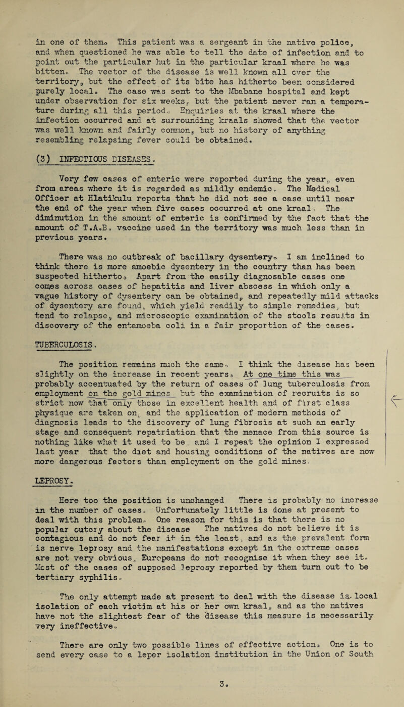 and when questioned he was able to tell the date of infection and to point out the particular hut in the particular kraal where he was bitten*. The vector of the disease is well known all ever the territory,, but the effect of its bite has hitherto been considered purely local. The case was sent to the Mbabane hospital and kept under observation for six weeksr but the patient never ran a tempera¬ ture during all this period,, Enquiries at the kraal where the infection occurred and at surrounding kraals showed that the vector was well known and fairly common, but no history of anything resembling relapsing fever could be obtained. (3) INFECTIOUS DISEASES. Very few cases of enteric were reported during the year,,, even from areas where it is regarded as mildly endemic. The Medical Officer at Hlatikulu reports that he did not see a case until near the end of the year when five cases occurred at one kraal> The diminution in the amount of enteric is confirmed by the fact that the amount of T.A.B* vaccine used in the territory was much less than in previous years. There was no outbreak of bacillary dysentery* I am inclined to think there is more amoebic dysentery in the country than has been suspected hithertoo Apart from the easily diagnosable cases one comes across cases of hepatitis and liver abscess in which only a vague history of dysentery can be obtained,, and repeatedly mild attacks of dysentery are found, which yield readily to simple remedies, but tend to relapse,, and microscopic examination of the stools results in discovery of the entamoeba coli in a fair proportion of the cases. TUBERCULOSIS * The position remains much the same-. I think the disease has been slightly on the increase in recent years» At one time this was probably accentuated by the return of cases of lung tuberculosis from employment on the gold mines but the examination of recruits is so strict now that only those in excellent health and of first class physique are taken on. and the application of modem methods of diagnosis leads to the discovery of lung fibrosis at such an early stage and consequent repatriation that the menace from this source is . nothing like what it used to be and I repeat the opinion I expressed last year that the diet and housing conditions of the natives are now more dangerous factors than employment on the gold mines. LEPROSY. Here too the position is unchanged There is probably no increase in the number of cases. Unfortunately little is done at present to deal with this problem- One reason for this is that there is no popular outcry about the disease The natives do not believe it is contagious and do not fear it in the least, and as the prevalent form is nerve leprosy and the manifestations except in the extreme cases are not very obvious, Europeans do not recognise it when they see it. Most of the cases of supposed leprosy reported by them turn out to be tertiary syphilis.. The only attempt made at present to deal with the disease ia>local isolation of each victim at his or her own kraal* and as the natives have not the slightest fear of the disease this measure is necessarily very ineffective-.- There are only two possible lines of effective action* One is to send every case to a leper isolation institution in the Union of South 3.
