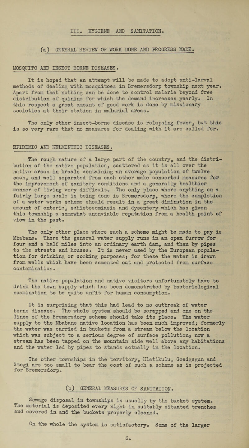 (a) GENERAL REVIEW OF WORK DONE AMD PROGRESS MADE. MOSQUITO AND INSECT BORNE DISEASES* It is hoped that an attempt will he made to adopt anti-larval methods of dealing with mosquitoes In Bremersdorp township next year. Apart from that nothing can he done to control malaria heyond free distribution of quinine for which the demand increases yearly. In this respect a great amount of good work is done hy missionary societies at their station in malarial areas. The only other insect-home disease is relapsing fever, hut this is so very rare that no measures for dealing with it are called for. EPIDEMIC AND HELMINTHIC DISEASES. The rough nature of a large part of the country, and the distri¬ bution of the native population, scattered as it is all over the native areas in kraals containing an average population of twelve each, and well separated from each other make concerted measures for the improvement of sanitary conditions and a generally healthier manner of living very difficulto The only place where anything on a fairly large scale is being done is Bremersdorp, where the completion of a water works scheme should result in a great diminution in the amount of enteric, schistosomiasis and dysentery which has given this township a somewhat unenviable reputation from a health point of view in the past. The only other place where such a scheme might he made to pay is Mbabane. There the general water supply runs in an open furrow for four and a half miles into an ordinary earth dam, and then by pipes to the streets and houses. It is never used by the European popula¬ tion for drinking or cooking purposes; for these the water is drawn from wells which have been cemented out and protected from surface contamination® The native population and native visitors unfortunately have to drink the town supply which has been demonstrated by bacteriological examination to be quite unfit for human consumption* It is surprising that this had lead to no outbreak of water borne disease® The whole system should be scrapped and one on the lines of the Bremersdorp scheme should take its place® The water supply to the Mbabane native location has been much improved; formerly the water was carried in buckets from a stream below the location which was subject to a serious degree of surface pollution; now a stream has been tapped on the mountain side well above any habitations and the water led by pipes to stands actually in the location. The other townships in the territory, Hlatikulu, Goedgegun and Stegi are too small to bear the cost of such a scheme as is projected for Bremersdorp. (b) GENERAL MEASURES OF SANITATION. Sewage disposal in townships is usually by the bucket system. The material is deposited every night in suitably situated trenches and covered in and the buckets properly cleaned® On the whole the system is satisfactory® Some of the larger 6®