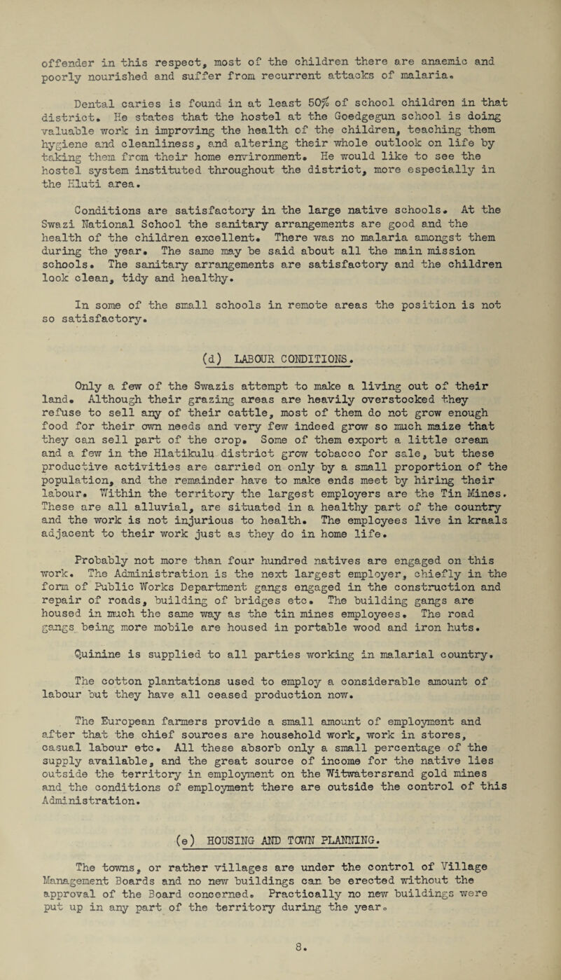 offender in this respect, most of the children there are anaemic and poorly nourished and suffer from recurrent attacks of malaria* Dental caries is found in at least 50$ of school children in that district. He states that the hostel at the Goedgegun school is doing valuable work in improving the health of the children, teaching them hygiene and cleanliness, and altering their whole outlook on life by taking them from their home environment. He would like to see the hostel system instituted throughout the district, more especially in the Kluti area. Conditions are satisfactory in the large native schools. At the Swazi National School the sanitary arrangements are good and the health of the children excellent. There was no malaria amongst them during the year. The same may be said about all the main mission schools. The sanitary arrangements are satisfactory and the children look clean, tidy and healthy. In some of the small schools in remote areas the position is not so satisfactory. (d) LABOUR CONDITIONS. Only a few of the Swazis attempt to make a living out of their land. Although their grazing areas are heavily overstocked they refuse to sell any of their cattle, most of them do not grow enough food for their own needs and very few indeed grew so much maize that they can sell part of the crop. Some of them export a little cream and a few in the Hlatikulu district grow tobacco for sale, but these productive activities are carried on only by a small proportion of the population, and the remainder have to make ends meet by hiring their labour. Within the territory the largest employers are the Tin Mines. These are all alluvial, are situated in a healthy part of the country and the work is not injurious to health. The employees live in kraals adjacent to their work just as they do in home life. Probably not more than four hundred natives are engaged on this work. The Administration is the next largest employer, chiefly in the form of Public Works Department gangs engaged in the construction and repair of roads, building of bridges etc. The building gangs are housed in much the same way as the tin mines employees. The road gangs being more mobile are housed in portable wood and iron huts. Quinine is supplied to all parties vforking in malarial country. The cotton plantations used to employ a considerable amount of labour but they have all ceased production now. The European farmers provide a small amount of employment and after that the chief sources are household work, work in stores, casual labour etc. All these absorb only a small percentage of the supply available, and the great source of income for the native lies outside the territory in employment on the Witwatersrand gold mines and the conditions of employment there are outside the control of this Administration. (e) HOUSING AND TOWN PLANNING. The towns, or rather villages are under the control of Village Management Boards and no new buildings can. be erected without the approval of the Board concerned. Practically no new buildings were put up in any part of the territory during the year* 3