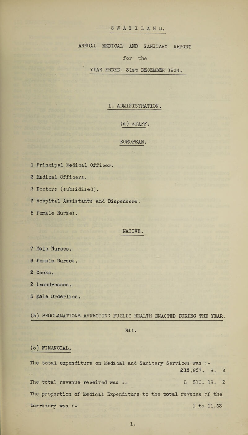 SWAZILAND. ANNUAL MEDICAL AND SANITARY REPORT for the YEAR ENDED 31st DECEMBER 1934. 1. ADMINISTRATION. (a) STAFF. EUROPEAN. 1 Principal Medical Officer. 2 Medical Officers. 2 Doctors (subsidized). 3 Hospital Assistants and Dispensers. 5 Female Nurs es. NATIVE. 7 Male Nurses. 8 Female Nurses. 2 Cooks. 2 Laundresses. 3 Kale Orderlies. (b) PROCLAMATIONS AFFECTING PUBLIC HEALTH ENACTED DURING THE YEAR. Nil. (o) FINANCIAL. The total expenditure on Medical and Sanitary Services was £13,827. 8 * 8 The total revenue received was :- £ 510. 18. 2 The proportion of Medical Expenditure to the total revenue of the territory was 1 to 11.53