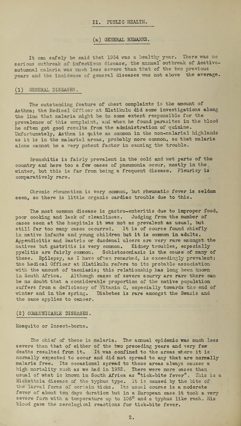 (a) GENERAL REMARKS. It can safely be said that 1934 was a healthy year. There was no serious outbreak of infectious disease, the annual outbreak of Aestivo- autumnal malaria was much less severe than that of the two previous years and the incidence of general diseases was not above the average. (1) GENERAL DISEASES. The outstanding feature of chest complaints is the amount of Asthma; the Medical Officer at Blatikulu did some investigations along the line that malaria might be to some extent responsible for the prevalence of this complaint, and when he found parasites in the blood he often got good results from the administration of quinine. Unfortunately, Asthma is quite as common in the non-malarial highlands as it is in the malarial areas, probably more common, so that malaria alone cannot be a very potent factor in causing the trouble. Bronchitis is fairly prevalent in the cold and wet parts of the country and here too a few cases of pneumonia occur, mostly in the winter, but this is far from being a frequent disease. Pleurisy is comparatively rare. Chronic rheumatism is very common, but rheumatic fever is seldom seen, so there is little organic cardiac trouble due to this. The most common disease is gastro-enteritis due to improper food, poor cooking and lack of cleanliness. Judging from the number of cases seen at the hospitals it was not as prevalent as usual, but still far too many cases occurred. It is of course found chiefly in native infants and young children but it is common in adults. Appendicitis and Gastric or duodenal ulcers are very rare amongst the natives but gastritis is very common. Kidney troubles, especially pyelitis are fairly common. Schistosomiasis is the cause of many of these. Epilepsy, as I have often remarked, is exceedingly prevalent; the Medical Officer at Hlatikulu refers to its probable association with the amount of taeniasis; this relationship has long been known in South Africa. Although cases of severe scurvy are rare there can be no doubt that a considerable proportion of the native population suffers from a deficiency of Vitamin C, especially towards the end of winter and in the spring. Diabetes is rare amongst the Swazis and the same applies to cancer. (2) COMMUNICABLE DISEASES. Mosquito or Insect-borne. The chief of these is malaria. The annual epidemic was much less severe than that of either of the two preceding years and very few deaths resulted from it. It was confined to the areas where it is normally expected to occur and did not spread to any that are normally malaria free. Its occasional spread to these areas always causes a high mortality such as we had in 1952. There were more cases than usual of what is known in South Africa as ’’tick-bite fever. This is a Rickettsia disease of the typhus type. It is caused by the bite of the larval forms of certain ticks. Its usual course is a moderate fever of about ten days duration but in a European case it took a very severe form with a temperature up to 105° and a typhus like rash0 His blood gave the serological reactions for tick-bite fever. 2.