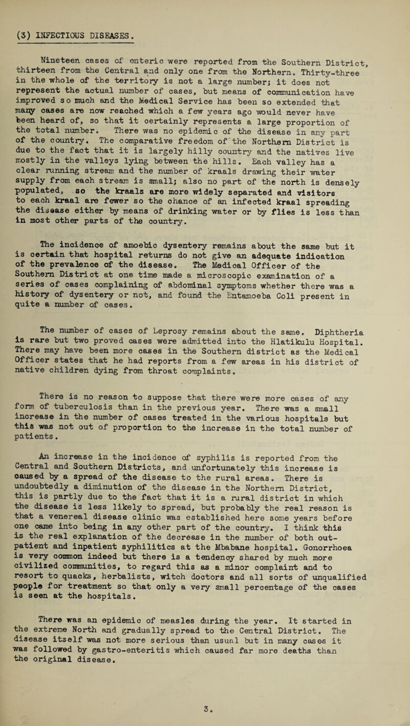 Nineteen cases of enteric were reported from the Southern District, thirteen from the Central and only one from the Northern. Thirty-three in the whole of the territory is not a large number; it does not represent the actual number of cases, but means of communication have improved so much and the Medical Service has been so extended that many cases are now reached which a few years ago would never have been heard of, so that it certainly represents a large proportion of the total number. There was no epidemic of the disease in any part of the country. The comparative freedom of the Northern District is due to the fact that it is largely hilly country and the natives live mostly in the valleys lying between the hills. Each valley has a clear running stream and the number of kraals drawing their water supply from each stream is small; also no part of the north is densely populated, so the kraals are more widely separated and visitors to each kraal are fewer so the chance of an infected kraal spreading the disease either by means of drinking water or by flies is less than in most other parts of the country. The incidence of amoebic dysentery remains about the same but it is certain that hospital returns do not give an adequate indication of the prevalence of the disease. The Medical Officer of the Southern District at one time made a microscopic examination of a series of cases complaining of abdominal symptoms whether there was a history of dysentery or not, and found the Entamoeba Coli present in quite a number of cases. The number of cases of Leprosy remains about the same. Diphtheria is rare but two proved cases were admitted into the Hlatikulu Hospital. There may have been more cases in the Southern district as the Medical Officer states that he had reports from a few areas in his district of native children dying from throat complaints. There is no reason to suppose that there were more cases of any form of tuberculosis than in the previous year. There was a small increase in the number of cases treated in the various hospitals but this was not out of proportion to the increase in the total number of patients. An increase in the incidence of syphilis is reported from the Central and Southern Districts, and unfortunately this increase is caused by a spread of the disease to the rural areas. There is undoubtedly a diminution of the disease in the Northern District, this is partly due to the fact that it is a rural district in which the disease is less likely to spread, but probably the real reason is that a venereal disease clinic was established here some years before one came into being in any other part of the country. I think this is the real explanation of the decrease in the number of both out¬ patient and inpatient syphilitics at the Mbabane hospital. Gonorrhoea is very common indeed but there is a tendency shared by much more civilized communities, to regard this as a minor complaint and to resort to quacks, herbalists, witch doctors and all sorts of unqualified people for treatment so that only a very small percentage of the cases is seen at the hospitals. There was an epidemic of measles during the year. It started in the extreme North and gradually spread to the Central District. The disease itself was not more serious than usual but in many cases it was followed by gastro-enteritis which caused far more deaths than the original disease. 3.