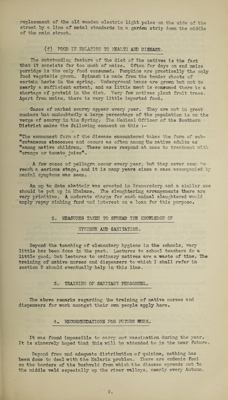 replacement of the old wooden electric light poles on the side of the street by a line of metal standards in a garden strip down the middle of the main street0 (f) FOOD Ill RELATION TO HEALTH AID DISEASE*. The outstanding feature of the diet of the natives is the fact that it consists far too much of maize0 Often for days on end maize porridge is the only food consumed * Pumpkins are practically the only food vegetable grown* Spinach is made from the tender shoots of certain herbs in the spring. Underground beans are grown but not to nearly a sufficient extent, and as little meat is consumed there is a shortage of proteid in the diet,, Very few natives plant fruit trees,, Apart from maize.., there is very little imported food*, Cases of marked scurvy appear every year* They are not in great numbers but undoubtedly a large percentage of the population is on the verge of scurvy in the Spring* The Medical Officer of the Southern District makes the following comment on this ’’The commonest form of the disease encountered takes the form of sub- ’’cutaneous abscesses and occurs as often among the native adults as ’’among native children,. These cases respond at once to treatment with ’’orange or tomato juice”0 A few cases of pellagra occur every year,, but they never seem J~o reach a serious stage, and it is many years since a case accompanied by mental symptoms was seen* An up to date abattoir was erected in Bremersdorp and a similar one should be put up in Mbabane*. The slaughtering arrangements there are very primitive* A moderate charge for each animal slaughtered world amply repay sinking fund and interest on a loan for this purpose. 2* MEASURES TAKEN TO SPREAD THE KNOWLEDGE OF HYGIENE AID SANITATION* Beyond the teaching of elementary hygiene in the schools, very little has been done in the past. Lectures to school teachers do a little good.? but lectures to ordinary natives are a waste of time* The training of native nurses and dispensers to which I shall refer in section 5 should eventually help in this line.. 3. TRAINING OF SANITARY PERSONNEL0 The above remarks regarding bhe training of native nurses and dispensers for work amongst their own people apply here. 4. RECOMMENDATIONS' FOR FUTURE WORK* It was found impossible to carry out vaccination during the year. It is sincerely hoped that this will be attended to in the near future* Beyond free and adequate distribution of quinine, nothing has been done to deal with the Malaria problem* There are endemic foci on the borders of the bushveld from which the disease spreads out to the middle veld especially up the river valleys, nearly every Autumn,