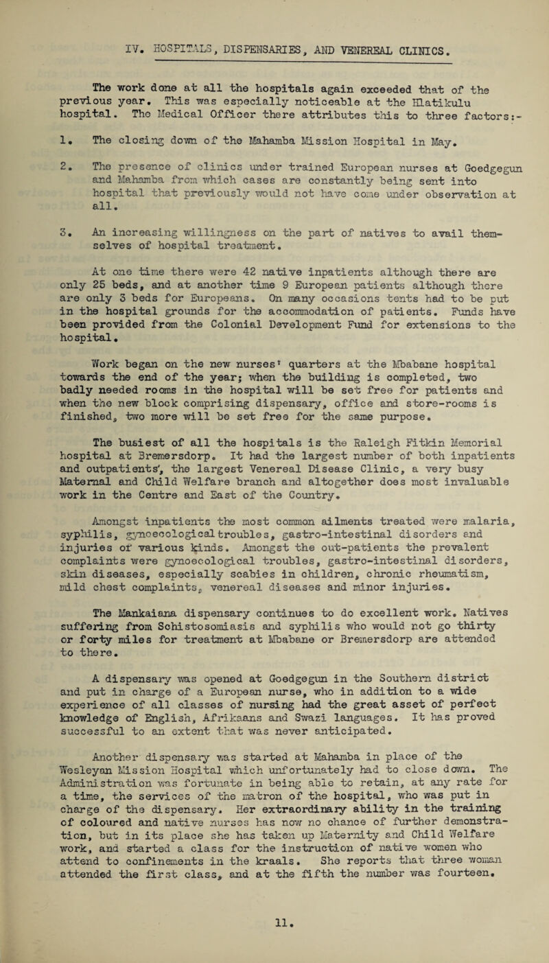 IV. HOSPITALS, DISPENSARIES, AND VENEREAL CLINICS. The work done at all the hospitals again exceeded that of the previous year. This was especially noticeable at the Hlatikulu hospital. Tho Medical Officer there attributes this to three factors 1. The closing down of the Mahamba Mission Hospital in May. 2. The presence of clinics under trained European nurses at Goedgegun and Mahamba from which cases are constantly being sent into hospital that previously would not have come under observation at all. 3. An increasing willingness on the part of natives to avail them¬ selves of hospital treatment. At one time there were 42 native inpatients although there are only 25 beds, and at another time 9 European patients although there are only 3 beds for Europeans. On many occasions tents had to be put in the hospital grounds for the accommodation of patients. Funds have been provided from the Colonial Development Fund for extensions to the hospital. Work began on the new nurses* quarters at the Mbabane hospital towards the end of the year; when the building is completed, two badly needed rooms in the hospital will be set free for patients and when the new block comprising dispensary, office and store-rooms is finished, two more will be set free for the same purpose. The busiest of all the hospitals is the Raleigh Fitkin Memorial hospital at Bremersdorp. It had the largest number of both inpatients and outpatients', the largest Venereal Disease Clinic, a very busy Maternal and Child Welfare branch and altogether does most invaluable work in the Centre and East of the Country. Amongst inpatients the most common ailments treated were malaria, syphilis, gynoecological troubles, gastro-intestinal disorders and injuries of various kinds. Amongst the out-patients the prevalent complaints were gynoec-ological troubles, gastro-intestinal disorders, skin diseases, especially scabies in children, chronic rheumatism, mild chest complaints, venereal diseases and minor injuries. The Mankaiana dispensary continues to do excellent work. Natives suffering from Schistosomiasis and syphilis who would not go thirty or forty miles for treatment at Mbabane or Bremersdorp are attended to there. A dispensary was opened at Goedgegun in the Southern district and put in charge of a European nurse, who in addition to a wide experience of all classes of nursing had the great asset of perfect knowledge of English, Afrikaans and Swazi languages. It has proved successful to an extent that was never anticipated. Another dispensary was started at Mahamba in place of the Wesleyan Mission Hospital which unfortunately had to close down. The Administration was fortunate in being able to retain, at any rate for a time, the services of the matron of the hospital, who was put in charge of the dispensary. Her extraordinary ability in the training cf coloured and native nurses has now no chance of further demonstra¬ tion, but in its place she has taken up Maternity and Child Welfare work, and started a class for the instruction of native women who attend to confinements in the kraals. She reports that three woman attended the first class, and at the fifth the number was fourteen.