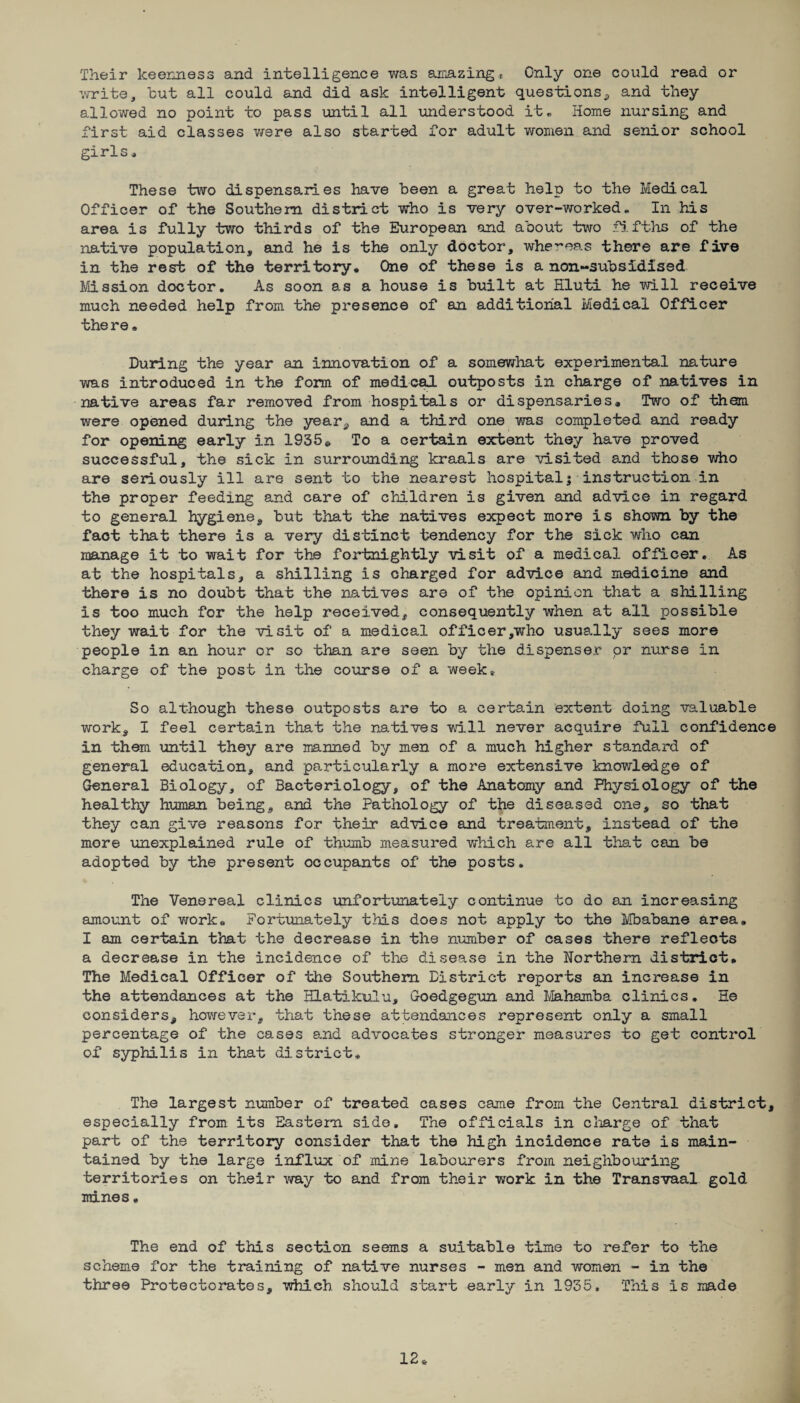Their keenness and intelligence was amazing* Only one could read or write, but all could and did ask intelligent questions, and they allowed no point to pass until all understood it * Home nursing and first aid classes were also started for adult women and senior school girls * These two dispensaries have been a great help to the Medical Officer of the Southern district who is very over-worked. In his area is fully two thirds of the European and about two fifths of the native population, and he is the only doctor, whereas there are five in the rest of the territory. One of these is anon-subsidised Mission doctor. As soon as a house is built at Hluti he will receive much needed help from the presence of an additional Medical Officer the re. During the year an innovation of a somewhat experimental nature was introduced in the form of medical outposts in charge of natives in native areas far removed from hospitals or dispensaries. Two of them were opened during the year, and a third one was completed and ready for opening early in 1935c To a certain extent they have proved successful, the sick in surrounding kraals are visited and those who are seriously ill are sent to the nearest hospital; instruction in the proper feeding and care of children is given and advice in regard to general hygiene, but that the natives expect more is shown by the fact that there is a very distinct tendency for the sick who can manage it to wait for the fortnightly visit of a medical officer. As at the hospitals, a shilling is charged for advice and medicine and there is no doubt that the natives are of the opinion that a shilling is too much for the help received, consequently when at all possible they wait for the visit of a medical officer,who usually sees more people in an hour or so than are seen by the dispenser or nurse in charge of the post in the course of a week* So although these outposts are to a certain extent doing valuable work, I feel certain that the natives will never acquire full confidence in them until they are manned by men of a much higher standard of general education, and particularly a more extensive knowledge of General Biology, of Bacteriology, of the Anatomy and Physiology of the healthy human being, and the Pathology of the diseased one, so that they can give reasons for their advice and treatment, instead of the more unexplained rule of thumb measured which are all that can be adopted by the present occupants of the posts. The Venereal clinics unfortunately continue to do an increasing amount of work. Fortunately this does not apply to the Mbabane area. I am certain that the decrease in the number of cases there reflects a decrease in the incidence of the disease in the Northern district. The Medical Officer of the Southern District reports an increase in the attendances at the Hlatikulu, Goedgegun and Mahamba clinics. He considers, however, that these attendances represent only a small percentage of the cases and advocates stronger measures to get control of syphilis in that district. The largest number of treated cases came from the Central district, especially from its Eastern side. The officials in charge of that part of the territory consider that the high incidence rate is main¬ tained by the large influx of mine labourers from neighbouring territories on their way to and from their work in the Transvaal gold mines• The end of this section seems a suitable time to refer to the scheme for the training of native nurses - men and women - in the three Protectorates, which should start early in 1935, This is made