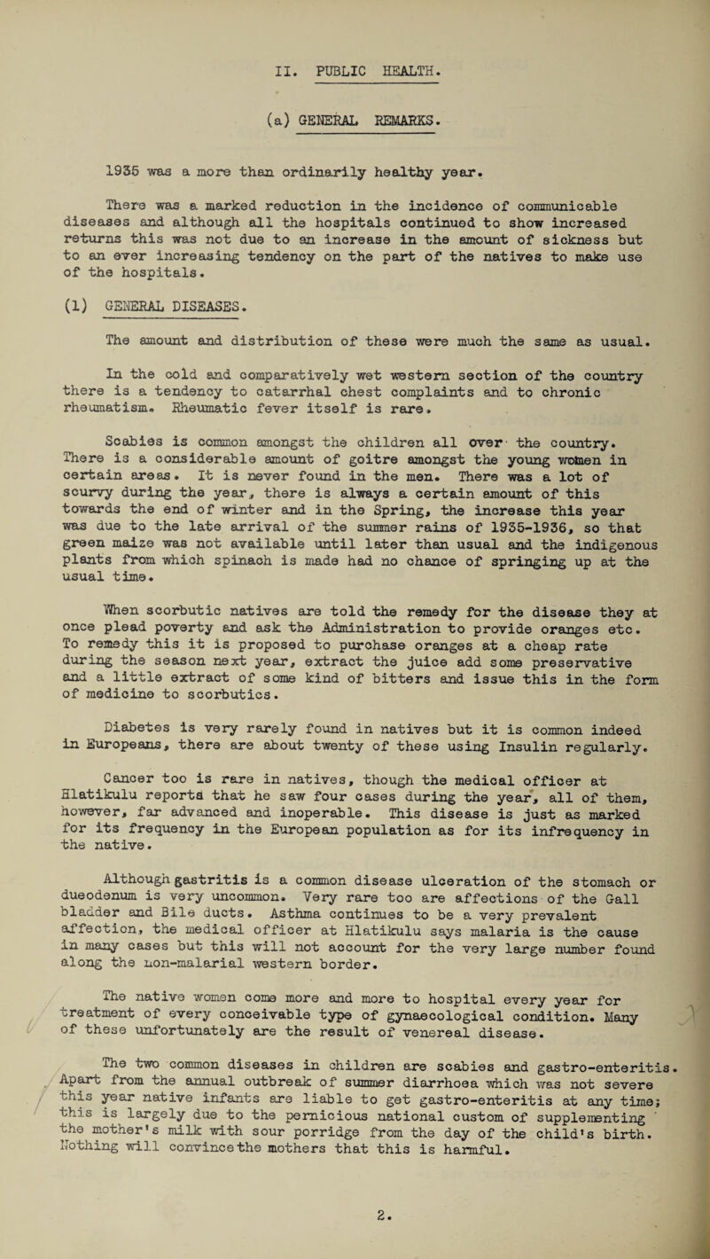 (a) GENERAL REMARKS. 1935 was a more than ordinarily healthy year. There was a marked reduction in the incidence of communicable diseases and although all the hospitals continued to show increased returns this was not due to an increase in the amount of sickness but to an ever increasing tendency on the part of the natives to make use of the hospitals. (1) GENERAL DISEASES. The amount and distribution of these were much the same as usual. In the cold and comparatively wet western section of the country there is a tendency to catarrhal chest complaints and to chronic rheumatism. Rheumatic fever itself is rare. Scabies is common amongst the children all over- the country. There is a considerable amount of goitre amongst the young women in certain areas. It is never found in the men. There was a lot of scurvy during the year, there is always a certain amount of this towards the end of winter and in the Spring, the increase this year was due to the late arrival of the summer rains of 1935-1936, so that green maize was not available until later than usual and the indigenous plants from which spinach is made had no chance of springing up at the usual time. Wnen scorbutic natives are told the remedy for the disease they at once plead poverty and ask the Administration to provide oranges etc. To remedy this it is proposed to purchase oranges at a cheap rate during the season next year, extract the juice add some preservative and a little extract of some kind of bitters and issue this in the form of medicine to scorbutics. Diabetes is very rarely found in natives but it is common indeed in Europeans, there are about twenty of these using Insulin regularly. Cancer too is rare in natives, though the medical officer at Hlatikulu reports that he saw four cases during the year, all of them, however, far advanced and inoperable. This disease is just as marked for its frequency in the European population as for its infrequency in the native. Although gastritis is a common disease ulceration of the stomach or dueodenum is very uncommon. Very rare too are affections - of the Gall blander and Bile ducts• Asthma continues to be a very prevalent ad lection., the medical officer at Hlatikulu says malaria is the cause in many cases out this will not account for the very large number found along the non-malarial western border. The native women come more and more to hospital every year for treatment of every conceivable type of gynaecological condition. Many of these unfortunately are the result of venereal disease. The two common diseases in children are scabies and gastro-enteritis. impart from the annual outbreak of summer diarrhoea which was not severe ' Lis year native infants are liable to get gastro-enteritis at any time; this is largely due to the pernicious national custom of supplementing the mother’s milk with sour porridge from the day of the child’s birth. Nothing will convince the mothers that this is harmful. 2.