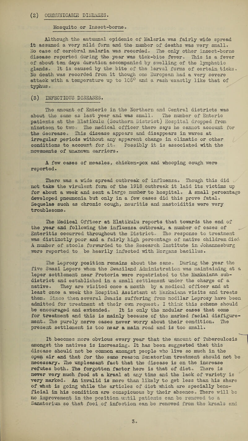 (2) COMMUNICABIE DISEASES. Mosquito or Insect-borne« Although the autumnal epidemic of Malaria was fairly wide spread it assumed a very mild form and the number of deaths was very small. No case of cerebral malaria was recorded* The only other insect-borne disease reported during the year was tick-bite fever* This is a fever of about ten days duration accompanied by swelling of the lymphatic glands* It is caused by the bite of the larval forms of certain ticks. No death was recorded from it though one European had a very severe attack with a temperature up to IC5° and a rash exactly like that of typhus« (3) INFECTIOUS DISEASES. The amount of Enteric in the Northern and Central districts was about the same as last year and was small* The number of Enteric patients at the Hlatikulu (Southern District) Hospital dropped from nineteen to two-. The medical officer there says he cannot account for the decrease* This disease appears and disappears in waves at irregular periods without any apparent change in climatic or other conditions to account for it,, Possibly it is associated with the movements of ummown carriers. A few cases of measles, chicken-pox and whooping cough were reported. There was a wide spread outbreak of influenza® Though this did l/ not take the virulent form of the 1918 outbreak it laid its victims up for about a week and sent a large number to hospital* A small percentage developed pneumonia but only in a few cases did this prove fatal* Sequelae such as chronic cough,, neuritis and mastoiditis were very troublesome* The Medical Officer at Hlatikulu reports that towards the end of the year and following the influenza outbreaks a number of cases of Enteritis occurred throughout the District, The response to treatment was distinctly poor and a fairly high percentage of native children died A number of stools forwarded to the Research Institute in Johannesburg were reported to be heavily infected with Morgans bacillus. The Leprosy position remains about the same* During the year the five Swazi Lepers whom the Swaziland Administration was maintaining at a leper settlement near Pretoria were repatriated to the Mankaiana sub¬ district and established in a small settlement under the charge of a native® They are visited once a month by a medical officer and at least once a week the Hospital Assistant at Mankaiana visits and treats them® Since then several Swazis suffering from nodilar Leprosy have been admitted for treatment at their own request* I think this scheme should be encouraged and extended® It is only the nodular cases that come for treatment and this is mainly because of the marked facial disfigure¬ ment.® The purely nerve cases never worry about their condition* The present settlement is too near a main road and is too small. It becomes more obvious every year that the amount of Tuberculosis amongst the natives is increasing* It has been suggested that this disease should not be common amongst people who live so much in the open air and that for the same reason Sanatorium treatment should not be necessary® The unpleasant fact that the disease is on the increase refutes both® The forgotten factor here is that of diet® There is never very much food at a kraal at any time and the lack of variety is very marked® An invalid is more than likely to get less than his share of what is going while the articles of diet which are specially bene¬ ficial in his condition are conspicuous by their absence® There will be no improvement in the position until patients can be removed to a Sanatorium so that foci of infection can be removed from the kraals and