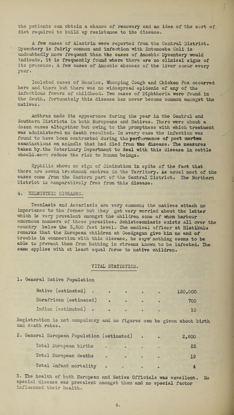 the patients can obtain a chance of recovery and an idea of the sort of diet required to build up resistance to the disease« A few cases of Alastrim were reported from the Central District. Dysentery is fairly common and infection with Entamoeba Coli is undoubtedly more frequent than the cases of Amoebic Dysentery would indicate, it is frequently found where there are no clinical signs of its presence. A few cases of Amoebic abscess of the liver occur every year. Isolated cases of Measles, 'Whooping Cough and Chicken Pox occurred here and there but there was no widespread epidemic of any of the infectious fevers of childhood. Two cases of Diphtheria were found in the South, fortunately this disease has never become common amongst the natives. Anthrax made its appearance during the year in the Central and Southern Districts in both Europeans and Natives. There were about a dozen cases altogether but owing to the promptness with which treatment was administered no death resulted. In every case the infection was found to have been contracted during the performance of post mortem examinations on anima'ls that had died from the disease. The measures taken by.the Veterinary Department to deal with this disease in cattle should .-soon reduce the risk to human beings. Syphilis shows nc sign of diminution in spite of the fact that there are seven treatment centres in the Territory. As usual most of the cases come from the Eastern part of the Central District. The Northern District is comparatively free from this disease. 4, HELMINTHIC DISEASES. Taeniasis and Ascariasis are very common; the natives attach no importance to the former but they get very worried about the latter which is very prevalent amongst the children some of whom harbour enormous numbers of these parasites. Schistosomiasis exists all over the country below the 3*500 feet level. The medical officer at Hlatikulu remarks that t'ne European children at Goedgegun give him no end of trouble in connection with this disease, he says' nothing seems to be able to prevent them from bathing in streams known to be infected. The same applies with at least equal force to native children. VITAL STATISTICS. 1. General Native Population Native (estimated) . 130,000 Eurafrican (estimated) .... 700 Indian (estimated) . » . „ a 10 Registration is not compulsory and no figures can be given about birth and death rates. ral European Population (estimated) 9 2*800 Total European births o * 0 kf 55 Total European deaths d 0 e « 19 Total Infant mortality O e e 4 3. The health of both European and Native Officials was excellent. No special disease was prevalent amongst them and no special factor influenced their health.