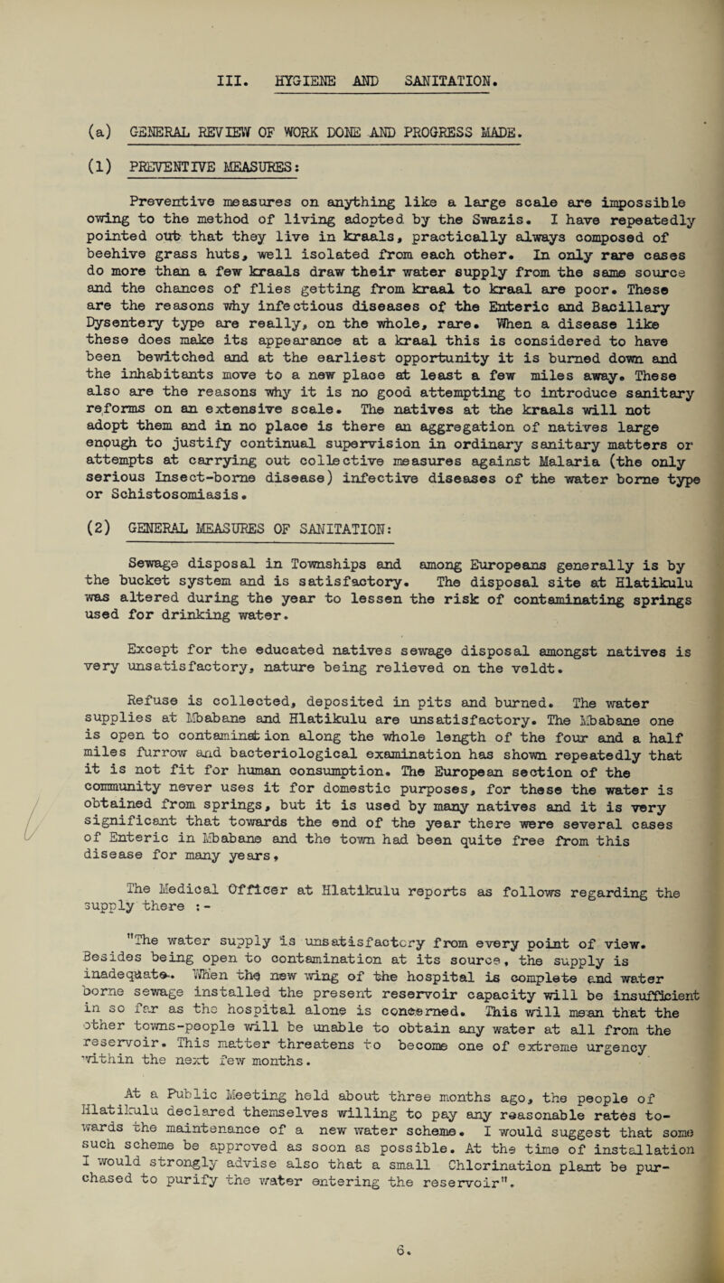III. HYGIENE AND SANITATION. (a) GENERAL REVIEW OF WORK DONE AND PROGRESS MADE. (1) PREVENTIVE MEASURES: Preventive measures on anything like a large scale are impossible owing to the method of living adopted by the Swazis. I have repeatedly pointed out- that they live in kraals, practically always composed of beehive grass huts, well isolated from each other. In only rare cases do more than a few kraals draw their water supply from the same source and the chances of flies getting from kraal to kraal are poor. These are the reasons why infectious diseases of the Enteric and Bacillary Dysentery type are really, on the whole, rare. When a disease like these does make its appearance at a kraal this is considered to have been bewitched and at the earliest opportunity it is burned down and the inhabitants move to a new plaoe at least a few miles away. These also are the reasons why it is no good attempting to introduce sanitary reforms on an extensive scale. The natives at the kraals will not adopt them and in no place is there an aggregation of natives large enough to justify continual supervision in ordinary sanitary matters or attempts at carrying out collective measures against Malaria (the only serious Insect-borne disease) infective diseases of the water borne type or Schistosomiasis. (2) GENERAL MEASURES OF SANITATION: Sewage disposal in Townships and among Europeans generally is by the bucket system and is satisfactory. The disposal site at Hlatikulu was altered during the year to lessen the risk of contaminating springs used for drinking water. Except for the educated natives sewage disposal amongst natives is very unsatisfactory, nature being relieved on the veldt. Refuse is collected, deposited in pits and burned. The water supplies at Mbabane and Hlatikulu are unsatisfactory. The Mbabane one is open to contaminate ion along the whole length of the four and a half miles furrow and bacteriological examination has shown repeatedly that it is not fit for human consumption. The European section of the community never uses it for domestic purposes, for these the water is obtained from springs, but it is used by many natives and it is very significant that towards the end of the year there were several cases of Enteric in Mbabane and the town had been quite free from this disease for many years. ihe Medical Officer at Hlatikulu reports as follows regarding the supply there :- ’’The water supply is unsatisfactory from every point of view. Besides being open to contamination at its source, the supply is inadequate-. VJhen uhe new wing of the hospital is complete and water borne sewage installed the present reservoir capacity will be insufficient in so xar as the nospital alone is concerned. This will me'an that the otner towns-people will be unable to obtain any water at all from the reservoir• This matter threatens to become one of extreme urgency ■irithin the next few months. At a Public Meeting held about three months ago, the people of HlauiLala declared themselves willing to pay any reasonable rates to¬ wards ohe maintenance of a new water scheme* I would suggest that some such scheme be approved as soon as possible. At the time of installation I would strongly advise also that a small Chlorination plant be pur¬ chased to purify the water entering the reservoir”.