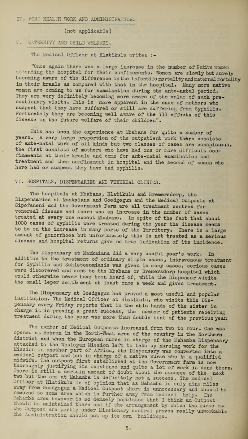 IV, PORT HEAL IE WORK AND ADMINISTRATION, (not applicable) V.. MATERNITY AND CHILD WELFARE. The Medical Officer at Hlatikulu writes :- Once again there was a large increase in the number of Native women attending the hospital for their confinements. Women are slowly but surely becoming aware of the difference in the infantile mortality and maternal mortality in their kraals as compared with that in the hospital. Many more native women are coming to us for examination during the ante-natal period. They are very definitely becoming more aware of the value of such pre¬ cautionary visits. This is more apparent in the case of mothers who suspect that they have suffered or still are suffering from Syphilis. Fortunately they are becoming well aware of the ill effects of this disease on the future welfare of their children”• This has been the experience at Mbabane for quite a number of years. A very large proportion of the outpatient work there consists of ante-natal work of all kinds but two classes of cases are conspicuous, the first consists of mothers who have had one or more difficult con¬ finements at their kraals and come for ante-natal examination and treatment and then confinement in hospital and the second of women who have had or suspect they have had syphilis• VI. HOSPITALS, DISPENSARIES AND VENEREAL CLINICS. The hospitals at Mbabane, Hlatikulu and Bremersdorp, the Dispensaries at Mankaiana and Goedgegun and the Medical Outposts at Sipofaneni and the Government Farm are all treatment centres for venereal disease and there was an increase in the number of cases treated at every one except Mbabane. In spite of the fact that about 1000 cases of syphilis were treated during the year the disease seems to be on the increase in many parts of the Territory. There is a large amount of gonorrhoea but unfortunately this is not treated as a serious disease and hospital returns give no true indication of its incidence. The Dispensary at Mankaiana did a very useful year?s work. In addition to the treatment of ordinary simple cases, intravenous treatment for Syphilis and Schistosomiasis was given in many cases, serious cases were discovered and sent to the Mbabane or Bremersdorp hospital which would otherwise never have been heard of, while the Dispenser visits the small leper settlement at least once a week and gives treatment. The Dispensary at Goedgegun has proved a most useful and popular institution. The Medical Officer at Hlatikulu, who visits this Dis¬ pensary every Friday reports that in the able hands of the sister in charge it is proving a great success, the numoer of patients receiving treatment during the year was more than double that of the previous year. The number of Medical Outposts increased from two to four. One was opened at Hebron in the North-West area of the country in the Northern district and when the European nurse in charge of the Mahamba Dispensary attached to the Wesleyan Mission left to take up nursing work for the Mission in another part of Africa, the Dispensary was converted into a medical outpost and put in charge of a native nurse who is a qualified midwife. The outpost first established at the Government farm is now thoroughly justifying its existence and quite a lot of work is done there, inere is still a certain amount of doubt about the success of the next two but the one at Mahamba is definitely not a success. The medical Officer at ^Hlatikulu is of opinion that as Mahamba is only nine miles away from Goedgegun a Medical Outpost there is unnecessary and should be removed to some area which is further away from Medical help. The nshamba area however is so densely populated that I think an Outpost snould^be maintained there and if the arrangement by which the. nurse and cne outpost are partly under Missionary control proves really unworkable bhe Administration should put up its own buildings.