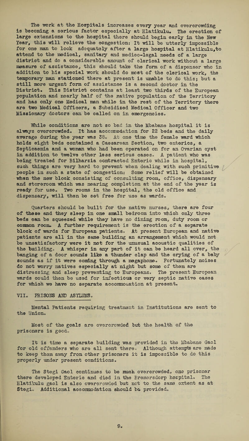 The work at the Hospitals increases every year and overcrowding is becoming a serious factor especially at Hlatikulu. The erection of large extensions to the hospital there should begin early in the Hew Year, this will relieve the congestion: It will be utterly impossible for one man to look adequately after a large hospital at Hlatikulu,to attend to the medical, sanitary and medico-legal needs of a large district and do a considerable amount of clerical work without a large measure of assistance, this should take the form of a dispenser who in addition to his special work should do most of the clerical work, the temporary man stationed there at present is unable to do thisj but a still more urgent form of assistance is a second doctor in the District. This District contains at least two thirds of the European population and nearly half of the native population of the Territory and has only one Medical man while in the rest of the Territory there are two Medical Officers, a Subsidized Medical Officer and two Missionary doctors can be called on in emergencies. Tfifhile conditions are not so bad in the Mbabane hospital it is always overcrowded. It has accommodation for 22 beds and the daily average during the year was 38. At one time the female ward which holds eight beds contained a Caesarean Section, two enterics, a Septicaemia and a woman who had been operated on for an Ovarian cyst in addition to twelve other less serious cases. A patient who was being treated for Bilharzia contracted Enteric while in hospital, such things are very hard to prevent when dealing with such primitive people in such a state of congestion: Some relief will be obtained when the new block consisting of consulting room, office, dispensary and storeroom which was nearing completion at the end of the year is ready for use. Two rooms in the hospital, the old office and dispensary, will then be set free for use as wards. Quarters should be built for the native nursess there are four of these and they sleep in one small bedroom into which only three beds can be squeezed while they have no dining room, duty room or common room* A further requirement is the erection of a separate block of wards for European patients* At present European and native patients are all in the same building an arrangement which would not be unsatisfactory were it not for the unusual acoustic qualities of the building* A whisper in any part of it can be heard all over, the banging of a door sounds like a thunder clap and the crying of a baby sounds as if it were coming through a megaphone. Fortunately noises do not worry natives especially at night but some of them are distressing and sleep preventing to Europeans. The present European wards could then be used for infectious or very septic native cases for which we have no separate accommodation at present. Vile PRISONS AND ASYLUMS. Mental Patients requiring treatment in Institutions are sent to the Union. Most of the goals are overcrowded but the health of the prisoners is good. It is time a separate building was provided in the Mbabane Gaol for old offenders who are all sent there* Although attempts are made to keep them away from other prisoners it is impossible to do this properly under present conditions. The Stegi Gaol continues to be much overcrowded, one prisoner there developed Enteric and died in the Bremersdorp hospital. The Hlatikulu gaol is also overcrowded but not to the same extent as at Stegi. Additional accommodation should bo provided.
