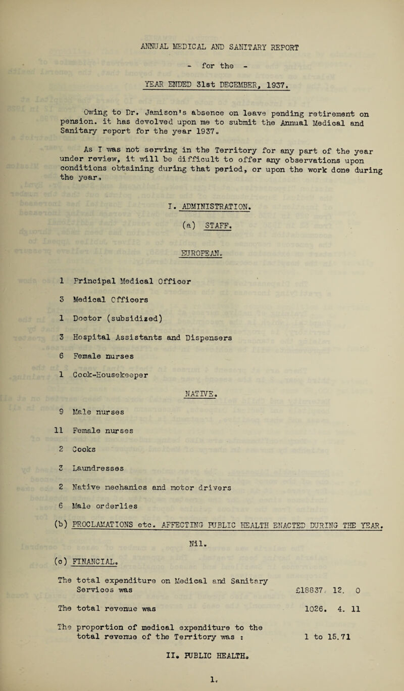 ANNUAL MEDICAL AND SANITARY REPORT for the YEAR ENDED 31st DECEMBER, 1937. Owing to Dr. Jamison’s absence on leave pending retirement on pension, it has devolved upon me to submit the Annual Medical and Sanitary report for the year 1937» As I was not serving in the Territory for any part of the year under review, it will be difficult to offer any observations upon conditions obtaining during that period, or upon the work done during the year. I. ADMINISTRATION. (a) STAFF. EUROPEAN. 1 Principal Medical Officer 3 Medical Officers 1 Doctor (subsidized) 3 Hospital A.ssistants and Dispensers 6 Female nurses 1 Cook“Housekeeper NATIVE. 9 Male nurses 11 Female nurses 2 Cooks 3 Laundresses 2 Native mechanics and motor drivers 6 Male orderlies (b) PROCLAMATIONS etc. AFFECTING HJBLIC HEALTH ENACTED DURING THE YEAR. Nil* (c) FINANCIAL. The total expenditure on Medical and Sanitary Services was The total revenue was The proportion of medical expenditure to the II* RJBLIC HEALTH* 1< £18837 r- 12. 0 1026. 4. 11