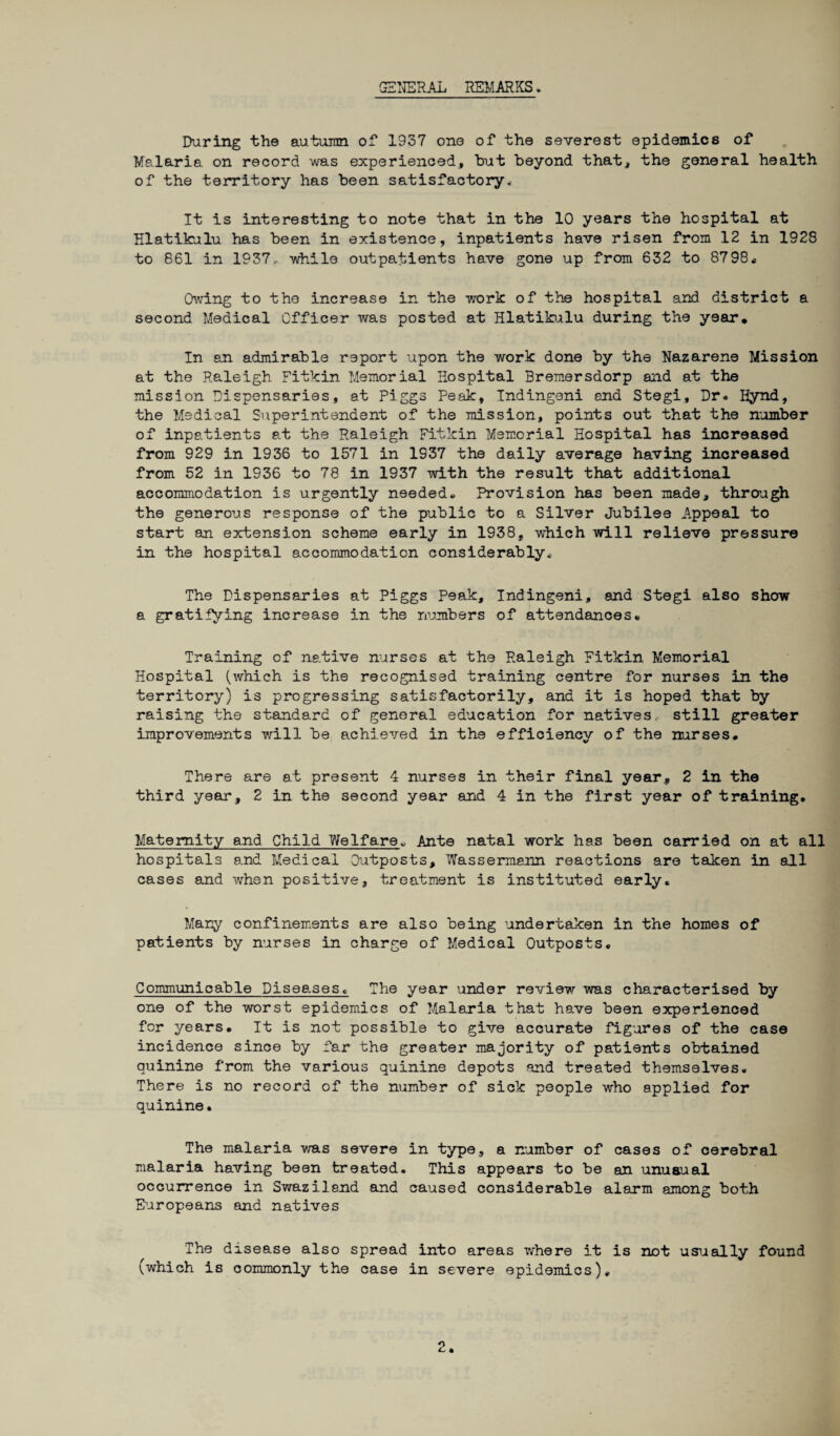GENERAL REMARKS * During the autumn of 1937 one of the severest epidemics of Malaria on record was experienced, hut beyond that, the general health of the territory has been satisfactory.. It is interesting to note that in the 10 years the hospital at Hlatikulu has been in existence, inpatients have risen from 12 in 1928 to 861 in 1937, while outpatients have gone up from 632 to 8798, Owing to the increase in the work of the hospital and district a second Medical Officer was posted at Hlatikulu during the year* In an admirable report upon the work done by the Nazarene Mission at the Raleigh Pitkin Memorial Hospital Bremersdorp and at the mission Dispensaries, at Piggs Peak, Indingeni end Stegi, Dr« Hynd, the Medical Superintendent of the mission, points out that the number of inpatients at the Raleigh Pitkin Memorial Hospital has increased from 929 in 1936 to 1571 in 1937 the daily average having increased from 52 in 1936 to 78 in 1937 with the result that additional accommodation is urgently needed* Provision has been made, through the generous response of the public to a Silver Jubilee Appeal to start an extension scheme early in 1938, which will relieve pressure in the hospital accommodation considerably* The Dispensaries at Piggs Peak, Indingeni, and Stegi also show a gratifying increase in the numbers of attendances* Training of native nurses at the Raleigh Pitkin Memorial Hospital (which is the recognised training centre for nurses in the territory) is progressing satisfactorily, and it is hoped that by raising the standard of general education for natives,, still greater improvements will be achieved in the efficiency of the nurses. There are at present 4 nurses in their final year* 2 in the third year, 2 in the second year and 4 in the first year of training. Maternity and Child Welfare* Ante natal work has been carried on at all hospitals and Medical Outposts, Wassermann reactions are taken in all cases and when positive, treatment is instituted early. Many confinements are also being undertaken in the homes of patients by nurses in charge of Medical Outposts. Communicable Diseases. The year under review was characterised by one of the worst epidemics of Malaria that have been experienced for years. It is not possible to give accurate figures of the case incidence since by far the greater majority of patients obtained quinine from the various quinine depots and treated themselves. There is no record of the number of sick people who applied for quinine• The malaria was severe in type, a number of cases of cerebral malaria having been treated. This appears to be an unusual occurrence in Swaziland and caused considerable alarm among both Europeans and natives The disease also spread into areas where it is not usually found (which is commonly the case in severe epidemics).