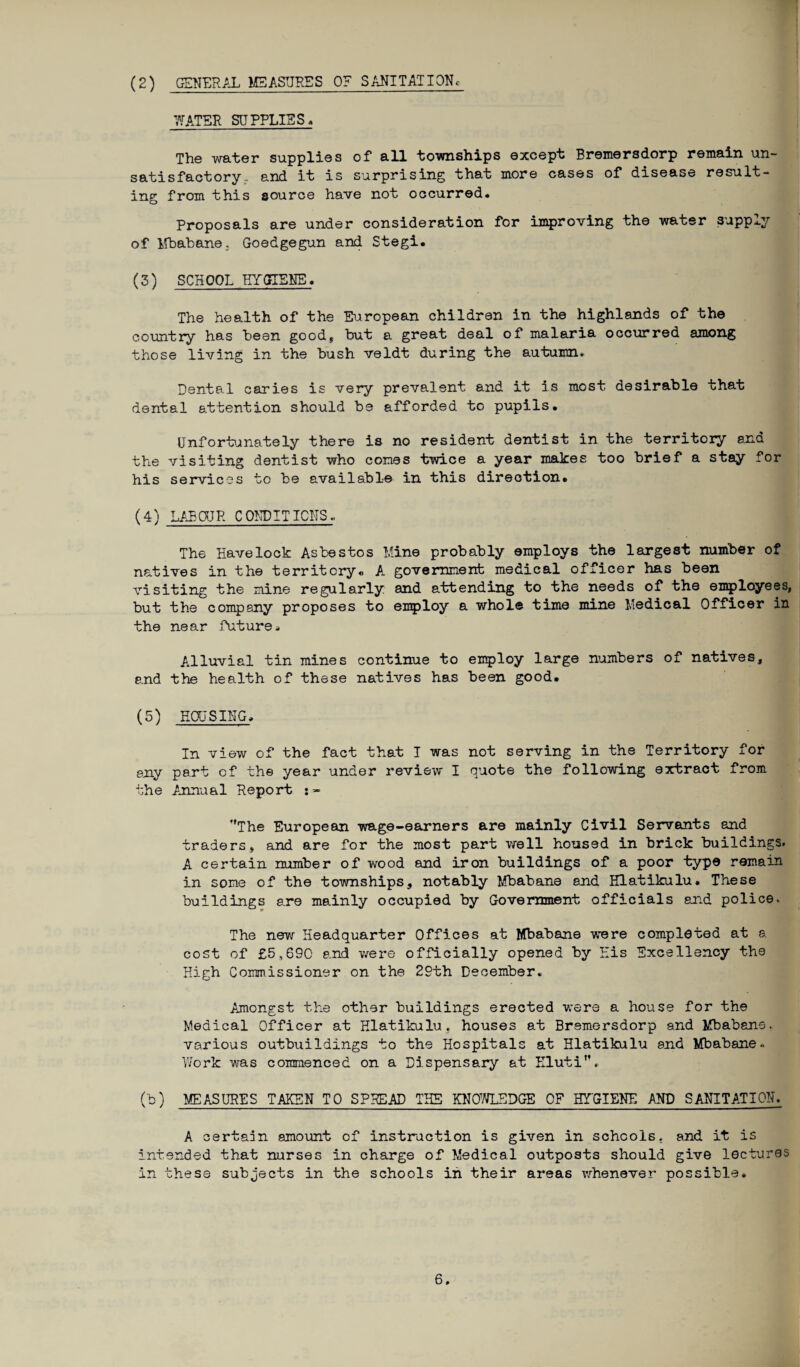 (2) GENERAL MEASURES 0? SANITATION WATER SUPPLIES * The water supplies of all townships except Bremersdorp remain un¬ satisfactory, and it is surprising that more cases of disease result¬ ing from this source have not occurred. Proposals are under consideration for improving the water 3upply of Mbabane.. Goedgegun and Stegi. (3) SCHOOL HYGIENE. The health of the European children in the highlands of the country has been good* but a great deal of malaria occurred among those living in the bush veldt during the autumn* Dental caries is very prevalent and it is most desirable that dental attention should be afforded to pupils. Unfortunately there is no resident dentist in the territory an a the visiting dentist who comes twice a year makes too brief a stay for his services to be available in this direction. (4) LABOUR CONDITIONS.. The Havelock Asbestos Mine probably employs the largest number of natives in the territory* A government medical officer has been visiting the mine regularly and attending to the needs of the employees, but the company proposes to employ a whole time mine Medical Officer in the near future. Ailuvial tin mines continue to employ large numbers of natives, and the health of these natives has been good. (5) HOUSING, In view of the fact that I was not serving in the Territory for any part cf the year under review I quote the following extract from the Annual Report f,The European wage-earners are mainly Civil Servants and traders* and are for the most part well housed in brick buildings. A certain number of wood and iron buildings of a poor type remain in some of the townships, notably Mbabane and Hlatikulu. These buildings are mainly occupied by Government officials and police.. The new Headquarter Offices at Mbabane were completed at a cost of £5,690 and were officially opened by His Excellency the High Commissioner on the 29th December. Amongst the other buildings erected were a house for the Medical Officer at Hlatikulu. houses at Bremersdorp and Mbabane, various outbuildings to the Hospitals at Hlatikulu and Mbabane.. Work was commenced on a Dispensary at Kluti”, (b) MEASURES TAKEN TO SPREAD THE KNOWLEDGE OF HYGIENE AND SANITATION. A certain amount of instruction is given in schools, and it is intended that nurses in charge of Medical outposts should give lectures in these subjects in the schools in their areas whenever possible.