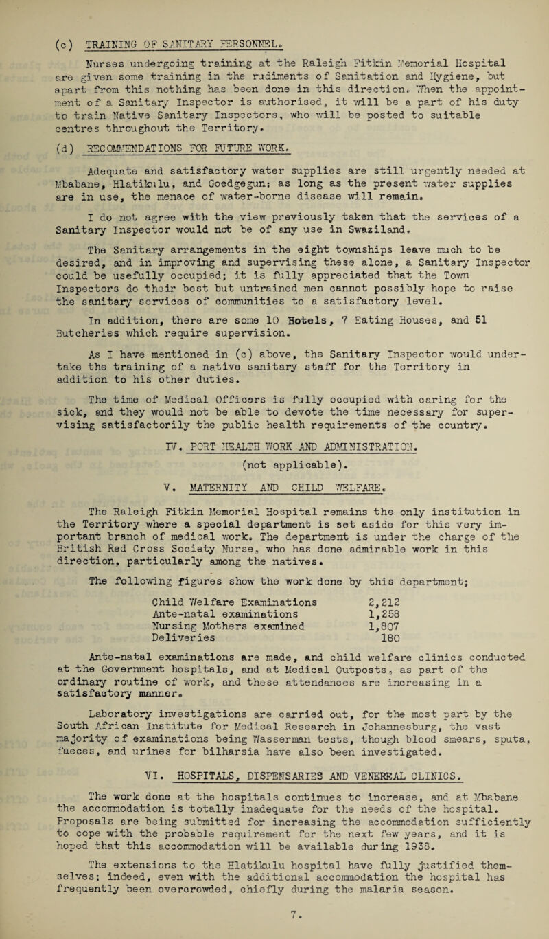 (c) TRAINING- OF SANITARY PERSONNEL* Nurses undergoing training at the Raleigh Fitkin Memorial Hospital are given some training in the rudiments of Sanitation and Hygiene, hut apart from this nothing has been done in this direction* ’.Then the appoint ment of a Sanitary Inspector is authorised, it will be a part of his duty to train Native Sanitary Inspectors, who will be posted to suitable centres throughout the Territory* (d) RFC OMMENDAT IONS FOR FUTURE WORK, Adequate and satisfactory water supplies are still urgently needed at Mbabane, Hlatikulu, and Goedgegun*. as long as the present water supplies are in use, the menace of water-borne disease will remain, I do not agree with the view previously taken that the services of a Sanitary Inspector would nob be of any use in Swaziland*. The Sanitary arrangements in the eight townships leave much to be desired, and in improving and supervising these alone, a Sanitary Inspector could be usefully occupied; it is fully appreciated that the Town Inspectors do their best but untrained men cannot possibly hope to raise the sanitary services of communities to a satisfactory level. In addition, there are some 10 Hotels, 7 Eating Houses, and 51 Butcheries which require supervision. As I have mentioned in (c) above, the Sanitary Inspector would under¬ take the training of a native sanitary staff for the Territory in addition to his other duties. The time of Medical Officers is fully occupied with caring for the sick, and they would not be able to devote the time necessary for super¬ vising satisfactorily the public health requirements of the country, IV. PORT HEALTH WORK AND ADMINISTRATION. (not applicable). V. MATERNITY AND CHILD WELFARE. The Raleigh Fitkin Memorial Hospital remains the only institution in the Territory where a special department is set aside for this very im¬ portant branch of medical work. The department is under the charge of the British Red Cross Society Nurse, who has done admirable work in this direction, particularly among the natives. The following figures show the work done by this department; Child Yfelfare Examinations 2,212 Ante-natal examinations 1,258 Nursing Mothers examined 1,807 Deliveries 180 Ante-natal examinations are made, and child welfare clinics conducted at the Government hospitals, and at Medical Outposts, as part of the ordinaiy routine of work, and these attendances are increasing in a satisfactory manner. Laboratory investigations are carried out, for the most part by the South African Institute for Medical Research in Johannesburg, the vast majority of examinations being Wasserman tests, though blood smears, sputa, faeces, and urines for bilharsia have also been investigated. VI. HOSPITALS, DISPENSARIES AND VENEREAL CLINICS. The work done at the hospitals continues to increase, and at Mbabane the accommodation is totally inadequate for the needs of the hospital* Proposals are being submitted for increasing the accommodation sufficiently to cope with the probable requirement for the next few years, and it is hoped that this accommodation will be available during 1938. The extensions to the Hlatikulu hospital have fully justified them¬ selves; indeed, even with the additional accommodation the hospital has frequently been overcrowded, chiefly during the malaria season.