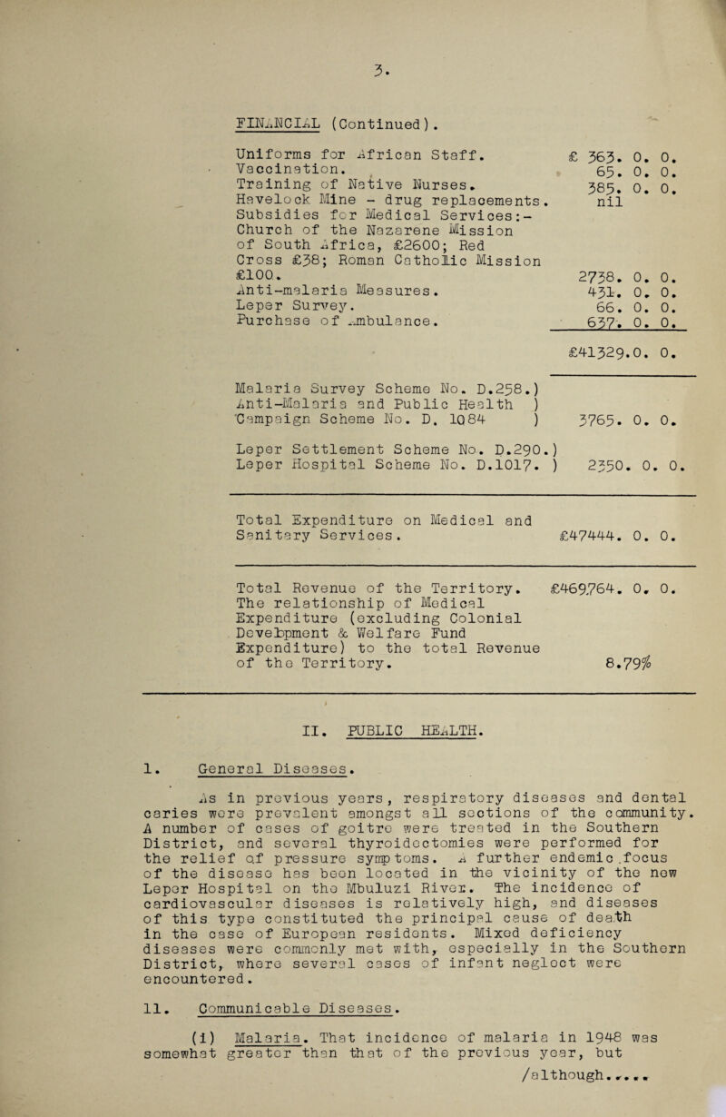 FIN^NCILL (Continued). Uniforms for African Staff. £ 363. Vaccination. 63, Training of Native Nurses. 383. Havelock Mine - drug replacements. nii Subsidies for Medical Services:- Church of the Nazarene Mission of South Africa, £2600; Red Cross £38; Roman Catholic Mission £100. 2738. Lnti-malaria Measures. 431. Leper Survey. 66. Purchase of ambulance. 637. 0. 0. 0. 0. 0.0. 0. 0. 0. 0. 0. 0. 0. 0. £41329.0. 0. Malaria Survey Scheme No. D.238.) Inti-Malaria and Public Health ) 'Campaign Scheme No. D. 1Q84 ) 3765. 0. 0. Leper Settlement Scheme No. D.290.) Leper Hospital Scheme No. D.1017- ) 2350. 0. 0. Total Expenditure on Medical and Sanitary Services. £47444. 0. 0. Total Revenue of the Territory. £469764. 0. 0* The relationship of Medical Expenditure (excluding Colonial Development & Welfare Fund Expenditure) to the total Revenue of the Territory. 8.79$ i II. PUBLIC HELLTH. I. General Diseases. As in previous years , respiratory diseases and dental caries were prevalent amongst all sections of the community. A number of cases of goitre were treated in the Southern District, and several thyroidectomies were performed for the relief o.f pressure symptoms. A further endemic .focus of the disease has been located in the vicinity of the new Leper Hospital on the Mbuluzi River. The incidence of cardiovascular diseases is relatively high, and diseases of this type constituted the principal cause of dea.th in the case of European residents. Mixed deficiency diseases were commonly met with, especially in the Southern District,, where several cases of infant neglect were encountered. II. Communicable Diseases. (i) Malaria. That incidence of malaria in 1948 was somewhat greater than that of the previous year, but /although.....