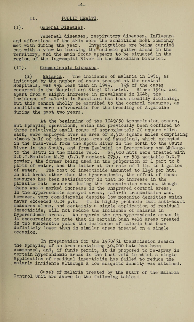 -4- II. PUBLIC HEALTH. (I) . General Diseases. Venereal diseases, respiratory diseases, Influenza and affections of the skin were the conditions most commonly met with during the year. Investigations are being carried out with a view to locating the*endemic goitre areas in the Territory, and the main focus appears to be situated in the region of the Ingwempisi River in the Mankaiana District. (II) . Communicable Diseases. (i) Malaria. The incidence of malaria in 1950, as indicated by the number of cases treated at the central Hospitals, was 49% less than in 194-9. 39$ of the cases occurred in the Manzini and St.egi District. Since 1946, and apart from a slight increase in prevalence in 1948, the incidence of malaria in Swaziland has been steadily declining, but this cannot wholly be ascribed to the control measures, as conditions were unfavourable for the breeding of A.gambiae during the past two years. At the beginning of the 1949/50 transmission season, hut spraying operations, which had previously been confined to three relatively small zones of approximately 20 square miles each, were employed over an area of 2,500 square miles comprising almost half of the malarious area of Swaziland, which extended in the bush-veld from the Mpofu River in the North to the Usutu River in the South, and from Ezulwini to Bremersdorp and Mhlanga to the Usutu in the middle veld. 23,000 huts were treated with D.D.T.Emulsion M.25 (D.D.T content 27%), or 50% wettable D.D.T powder, the former being used in the proportion of 1 part to 8 parts of water, and the latter at the rate of 1 lb. to 1 gallon of water. The cost of insecticide amounted to ll-^-d per hut. In all areas other than the hyperendemic, the effect of these measures has been satisfactory in that no increase in the parasite rate occurred during the transmission season, though there was a marked increase in the unsprayed control areas. In the hyperendemic sprayed areas, malaria transmission was, however, very considerable despite low mosquito densities which never exceeded 0.04 p.h. It is highly probable that anti-adult measures alone, and certainly a single application of residual insecticide, will not reduce the incidence of malaria in hyperendemic areas. As regards the non-hyperendemic areas it is encouraging to note that in certain bush veld areas treated in two successive years the incidence of malaria has been definitely lower than in similar areas treated on a single occasion. In preparation for the 1950/51 transmission season the spraying of an area containing 30,000 huts has been commenced, and, if funds permit, it is proposed to re-spray in certain hyperendemic areas in the bush veld in which a single application of residual insecticide has failed to reduce the . malaria incidence although a low mosquito density was attained. Cases of malaria treated by the staff of the Malaria Control Unit are shown in the following tables-