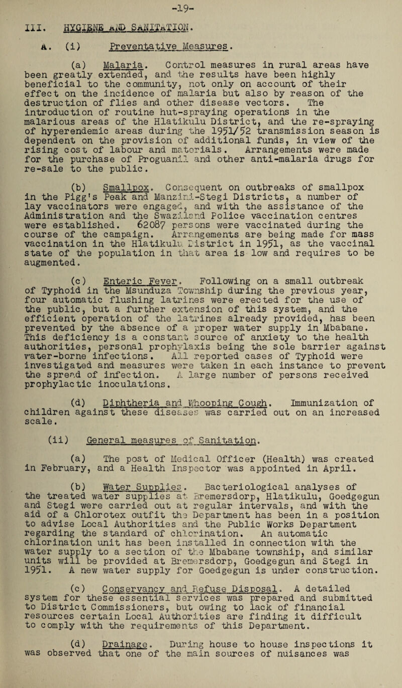 III. -19- HYGIENE uND SANITATION . A. (i) Preventative Measures■ (a) Malaria. Control measures in rural areas have been greatly extended, and the results have been highly beneficial to the community, not only on account of their effect on the incidence of malaria but also by reason of the destruction of flies and other disease vectors. The introduction of routine hut-spraying operations in the malarious areas of the Hlatikulu District, and the re-spraying of hyperendemic areas during the 1951/52 transmission season is dependent on the provision of additional funds, in view of the rising cost of labour and materials. Arrangements were made for the purchase of Proguanil and other anti-malaria drugs for re-sale to the public. (b) Smallpox. Consequent on outbreaks of smallpox in the Pigg's Peak and Manzini-Stegi Districts, a number of lay vaccinators were engaged, and with the assistance of the Administration and the Swaziland Police vaccination centres were established. 62087 persons were vaccinated during the course of the campaign. Arrangements are being made for mass vaccination in the Hlatikulu District in 1951? as the vaccinal state of the population in that area is low and requires to be augmented. (c) Enteric Fever. Following on a small outbreak of Typhoid in the Msunduza Township during the previous year, four automatic flushing latrines were erected for the use of the public, but a further extension of this system, and the efficient operation of the latrines already provided, has been prevented by the absence of a proper water supply in Mbabane. This deficiency is a constant source of anxiety to the health authorities, personal prophylaxis being the sole barrier against vrater-borne infections. All reported cases of Typhoid were investigated and measures were taken in each instance to prevent the spread of infection. A large number of persons received prophylactic inoculations. (d) Diphtheria and Whooping Gough. Immunization of children against these diseases was carried out on an increased scale. (ii) General measures of Sanitation. (a) The post of Medical Officer (Health) was created in February, and a Health Inspector was appointed in April. (b) Water Supplies. Bacteriological analyses of the treated water supplies at Bremersdorp, Hlatikulu, Goedgegun and Stegi were carried out at regular intervals, and with the aid of a Chlorotex outfit the Department has been in a position to advise Local Authorities and the Public Works Department regarding the standard of chlorination. An automatic chlorination unit has been installed in connection with the water supply to a section of the Mbabane township, and similar units will be provided at Bremersdorp, Goedgegun and Stegi in 1951. A new water supply for Goedgegun is under construction. (c) Conservancy and Refuse Disposal. A detailed system for these essential services was prepared and submitted to District Commissioners, but owing to lack of financial resources certain Local Authorities are finding it difficult to comply with the requirements of this Department. (d) Drainage. During house to house inspections it was observed that one of the main sources of nuisances was