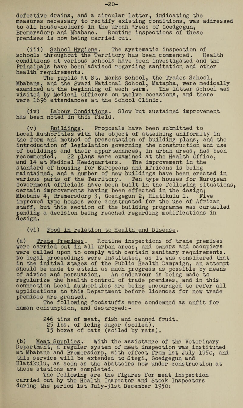 -20- defective drains, and a circular letter, indicating the measures necessary to rectify existing conditions, was addressed to all house-holders in the urban areas of Goedgegun, Bremersdorp and Mbabane. Routine inspections of these premises is now being carried out. (iii) School Hygiene. The systematic inspection of schools throughout the Territory has been commenced. Health conditions at various schools have been investigated and the Principals have been'advised regarding sanitation and other health requirements. The pupils at St. Marks School, the Trades School, Mbabane, and the Swazi National School, Matapha, were medically examined at the beginning of each term. The latter school was visited by Medical Officers on twelve occasions, and there were 1696 attendances at the School Clinic. (iv) Labour Conditions. Slow but sustained improvement has been noted in this field. (v) Buildings. Proposals have been submitted to Local Authorities with the object of attaining uniformity in the form and method of presentation of building plans, and the introduction of legislation governing the construction and use of buildings and their appurtenances, in urban areas, has been recommended. 22 plans were examined at the Health Office, and 14 at Medical Headquarters. The improvement in the standard of housing for Europeans and Africans is being maintained, and a number of new buildings have been erected in various parts of the Territory. Ten type houses for European Government officials have been built in the following situations, certain improvements having been effected in the design^ Mbabane 4, Bremersdorp 3> Goedgegun 2, Hlatikulu 1. Five improved type houses were constructed for the use of African staff, but this section of the building programme was curtailed pending a decision being reached regarding modifications in design. (vi) Food in relation to Health and Disease. (a) Trade Premises. Routine inspections of trade premises were carried out in all urban areas, and owners and occupiers were called upon to comply with certain sanitary requirements. No legal proceedings were instituted, as it was considered that in the initial stages of the Public Health Campaign, an attempt should be made to attain as much progress as possible by means of advice and persuasion. An endeavour is being made to regularize the health control of trade premises, and in this connection Local Authorities are being encouraged to refer all applications to this Department before licences for new trade premises are granted. The following foodstuffs were condemned as unfit for human consumption, and destroyed: - 246 tins of meat, fish and canned fruit. 25 lbs. of icing sugar (soiled). 15 boxes of oats (soiled by rats). (b) Meat Supplies. With the assistance of the Veterinary Department, a regular system of meat inspection was instituted at Mbabane and Bremersdorp, with effect from 1st July 1950, and this service will be extended to Stegi, Goedgegun and Hlatikulu, as soon as the abattoirs now under construction at these stations are completed. The following are the figures for meat inspection carried out by the Health Inspector and Stock Inspectors during the period 1st July-31st December 1950: