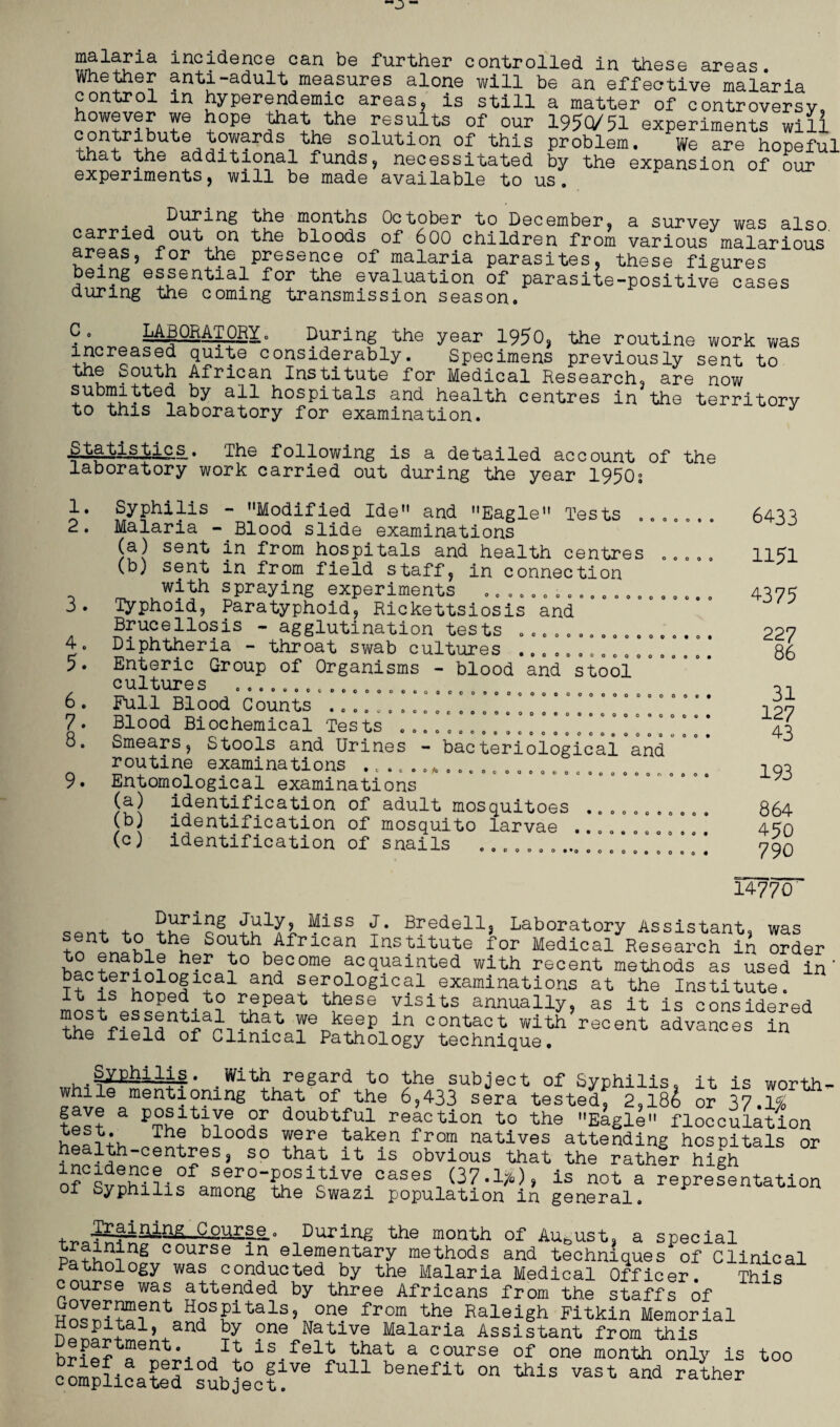 malaria incidence can be further controlled in these areas Whether anti-adult measures alone will be an effective malaria control in hyperendemic areas, is still a matter of controversy b°w?ver +e +ope }haKt'he results of our 1950/51 experiments will contribute towards the solution of this problem. We are hoceful that the additional funds, necessitated by the expansion of our 1 experiments, will be made available to us. . During the months October to December, a survey was also carried out on the bloods of 600 children from various malarious areas, for the presence of malaria parasites, these figures being essential for the evaluation of parasite-positive cases during the coming transmission season. C. LABORATORY. During the year 1950, the routine work was increased quite considerably. Specimens previously sent to the South African Institute for Medical Research, are now submitted by all hospitals and health centres in the territory to this laboratory for examination. t is tic s . The following is a detailed account of the laboratory work carried out during the year 1950s 1 2 3 Oo OOOOOOOOOOOOOOOOOO 4. 5. OOOOOOOOOOOOOOtO *00 OOOOOOOOOOOOO 6. 7. 8. 9. Syphilis - Modified Ide and Eagle Tests Malaria - Blood slide examinations (a) sent in from hospitals and health centres (b) sent in from field staff, in connection with spraying experiments ........ Typhoid, Paratyphoid, Rickettsiosis and Brucellosis - agglutination tests Diphtheria - throat swab cultures .......... Enteric Group of Organisms - blood and stool cultures ....... Full Blood Counts Blood Biochemical Tests ....... Smears, Stools and Urines - bacterioiogicai“and routine examinations ..... Entomological examinations (a) identification of adult mosquitoes (b) identification of mosquito larvae (c) identification of snails 0 0 0 0 0 *0 O o O O 0 6433 1151 4375 0 ‘ 0 ' c c c 0 0 0 0 0 ‘ ° ° ° ° • o o . ....... ........ 0 Ooooc OOOOe 0000006 oooooooo OOOOo ooooooo • *C oo/oooo Oo OOOOOOO OoOOOOOOO o *0 o 0 O 0 oooo O o O 0 0 0 OOOOOOO 0*0 oooooooooo 227 86 31 127 43 193 864 450 790 14770 .on+ XoS “lss J- Bredell, Laboratory Assistant, was sent to the South African Institute for Medical Research in order h?r b?come acquainted with recent methods as used in T+ hU010!1?31 and serol°glcal examinations at the Institute. It is hoped to repeat these visits annually, as it is considered —t YeDkeuP in contact with recent advances in the field of Clinical Pathology technique. . Hg» .With regard to the subject of Syphilis, it is worth while mentioning that of the 6,433 sera tested, 2,l8& or 37.1% tP9? a T doubtfu11 reaction to the Eagle flocculation J® Tha bloods were taken from natives attending hospitals or health-centres, so that it is obvious that the rather high incidence of sero-positive cases (37.1*), is not a representation of Syphilis among the Swazi population in general. burir^ the month of August, a special course elementary methods and techniques of Clinical Pathology was conducted by the Malaria Medical Officer. This course was attended by three Africans from the staffs of H°sPitals5 °n? from the Raleigh Fitkin Memorial hospital, and by one Native Malaria Assistant from this brief6nprils.felb bbab a course of one month only is too complicatefsubjectf6 ^ benefit °n ^ VaSt and rather