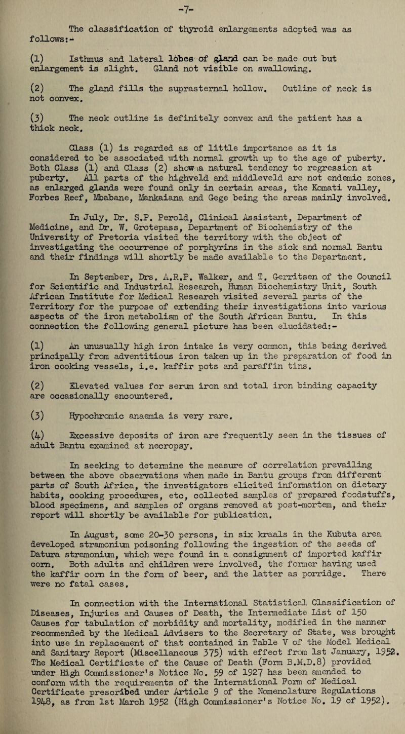 -7- The classification of thyroid enlargements adopted was as follows:- (1) Isthmus and lateral lobes of g^Land can be made out but enlargement is slight. Gland not visible on swallowing. (2) The gland fills the suprasternal hollow. Outline of neck is not convex. (3) The neck outline is definitely convex and the patient has a thick neck. Class (l) is regarded as of little importance as it is considered to be associated with normal growth up to the age of puberty. Both Class (l) and Class (2) show ia natural tendency to regression at puberty. All parts of the highveld and middleveld are not endemic zones, as enlarged glands were found only in certain areas, the Komati valley, Forbes Reef, Mbabane, Mankaiana and Gege being the areas mainly involved. In July, Dr, S.P. Perold, Clinical Assistant, Department of Medicine, and Dr. W. Grotepass, Department of Biochemistry of the University of Pretoria visited the territory with the object of investigating the occurrence of porphyrins in the sick and normal Bantu and their findings will shortly be made available to the Department, In September, Drs. A.R.P. Walker, and T. Gerritsen of the Council for Scientific and Industrial Research, Human Biochemistry Unit, South African Institute for Medical Research visited several parts of the Territory for the purpose of extending their investigations into various aspects of the iron metabolism of the South African Bantu, In this connection the following general picture has been elucidated:- (1) An unusually high iron intake is very common, this being derived principally from adventitious iron taken up in the preparation of food in iron cooking vessels, i.e. kaffir pots and paraffin tins. (2) Elevated values for serum iron and total iron binding capacity are occasionally encountered. (3) Hypochromic anaemia is very rare. (4) Excessive deposits of iron are frequently seen in the tissues of adult Bantu examined at necropsy. In seeking to determine the measure of correlation prevailing between the above observations v/hen made in Bantu groups from different parts of South Africa, the investigators elicited information on dietary habits, cooking procedures, etc, collected samples of prepared foodstuffs, blood specimens, and samples of organs removed at post-mortem, and their report will shortly be available for publication. In August, same 20-30 persons, in six kraals in the Kubuta area developed stramonium poisoning following the ingestion of the seeds of Datura stramonium, which were found in a consignment of imported kaffir corn. Both adults and children were involved, the former having used the kaffir corn in the form of beer, and the latter as porridge. There were no fatal cases. In connection with the International Statistical Classification of Diseases, Injuries and Causes of Death, the Intermediate List of 150 Causes for tabulation of morbidity and mortality, modified in the manner recommended by the Medical Advisers to the Secretary of State, was brought into use in replacement of that contained in Table V of the Model Medical and Sanitary Report (Miscellaneous 373) with effect from 1st January, 1932. The Medical Certificate of the Cause of Death (Form B.M.D.8) provided under High Commissioner's Notice No. 59 of 1927 has been amended to conform with the requirements of the International Form of Medical Certificate prescribed under Article 9 of the Nomenclature Regulations 1948, as from 1st March 1952 (High Commissioner's Notice No, 19 of 1952).