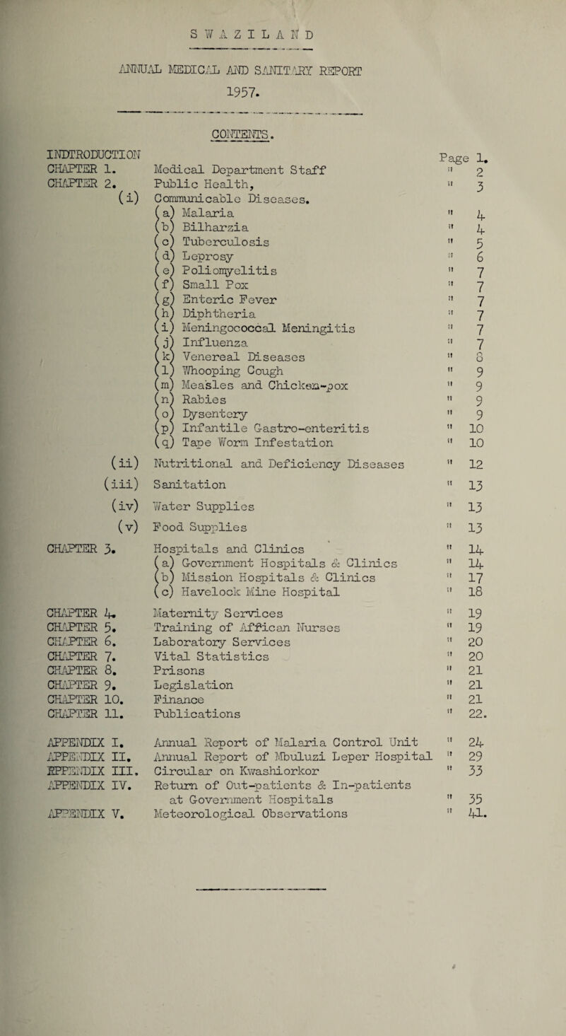 ANNUAL MEDICAL AND SAHT.M REPORT 1957. INTRODUCTION CHAPTER 1. CHAPTER 2. (1) (ii) (ill) (iv) (v) CHAPTER 3. CHAPTER 4. CHAPTER 5. CHAPTER 6. CHAPTER 7. CHAPTER 3. CHEATER 9. CHAPTER 10. CHAPTER 11. APPENDIX I. APPENDIX II. EPPENDIX III. APPENDIX IY. APPENDIX V. CONTENTS. Medical Department Staff Public Health, Communicable Diseases. Malaria Bilharzia Tuberculosis Leprosy P oliomyelitis Small Pox Enteric Fever Diphtheria Meningococcal Meningitis Influenza Venereal Diseases Whooping Cough Measles and Chicken-pox Rabie s Dysentery Infantile G-astro-enteritis Tape 'Worm Infestation Nutritional and Deficiency Diseases Sanitation Water Supplies Food Supplies Hospitals and Clinics a) Government Hospitals <x Clinics b) Mission Hospitals & Clinics (c) Havelock Mine Hospital Maternity Services Training of Affican Nurses Laboratory Services Vital Statistics Prisons Legislation Finance Publications o Page 1. !I 2  3  4  4  5 i! 6  7 7  7  7  7 11 7 I* o ' o  9 it y t! Q II J  10  10  12  13  13 » 13 ” 14  14  17 11 18  19  19  20  20 ” 21  21 '* 21  22. Annual Report of Malaria Control Unit 11 24 Annual Report of Mbuluzi Leper Hospital !t 29 Circular on Kwashiorkor u 33 Return of Out-patients & In-patients at Government Hospitals  35 Meteorological Observations :? 41.