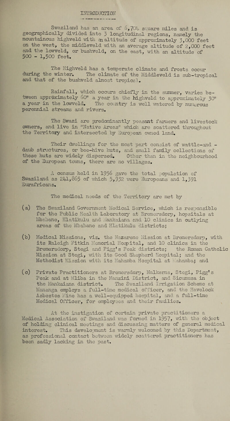 INTRODUCTION Swaziland has an area of 6,704- square miles and is geographically divided into 3 longitudinal regions, namely the mountainous highveld with cn altitude of approximately 3,000 feet on the west, the middleveld with an average altitude of 2,000 feet and the lowveld, or bushveld, on the east, with an altitude of 500 - 1,500 feet. The Highveld has a temperate climate and frosts occur during the winter. The clknate of the Middleveld is sub-tropical and that of the bushveld almost tropical. Rainfall, which occurs chiefly in the summer, varies be¬ tween approximately 6O' a year in the highveld to approximately 3O'* a year in the lowveld. The country is well watered by numerous perennial streams and rivers. The Swazi acre predominantly peasant farmers and livestock owners, and live in ‘'Native Area.s which aire scattered throughout the Territory and intersected by European owned land. Their dwellings for the most part consist of wattle-and - daub structures, or bee-hive huts, and small family collections of these huts are widely dispersed. Other than in the neighbourhood of the European towns, there are no villages. A census held in 1956 gave the total population of Swaziland as 241,865 of which 5>932 were Europeans and 1,391 Eurai'ricans. The medical needs of the Territory are met by (a) The Swaziland Government Medical Service, which is responsible for the Public Health Laboratory at Bremersdorp, hopsitals at Mbabane, Hlatikulu and Mankaiana and 10 clinics in outlying areas of the Mbabane and Hlatikulu districts; (b) Medical Missions, viz. the Nazareno Mission at Bremersdorp, with its Raleigh Pitkin Memorial Hospital, and 10 clinics in the Bremersdorp, Stegi and Pigg* s Peak districts; the Roman Catholic Mission at Stegi, with its G-ood Shepherd Hospital; and the Methodist Mission with its Mahamba Hospital at .ahamba; and ( c) Private Practitioners at Bremersdorp, Malkeras, Stegi, Pigg’s Peak and at Mliba in the Manzini District, and Sicunusa in the Mankaiana. district. The Swaziland Irrigation Scheme at Mananga employs a full-time medical officer, and the Havelock Asbestos Mine has a well-equipped hospital, and a full-time Medical Officer, for employees and their families. At the instigation of certain private practitioners a Medical Association of Swaziland was formed in 1957, with the object of holding clinical meetings and discussing matters of general medical interest. This development is warmly welcomed by this Department, as professional contact between widely scattered practitioners has been sadly lacking in the past.