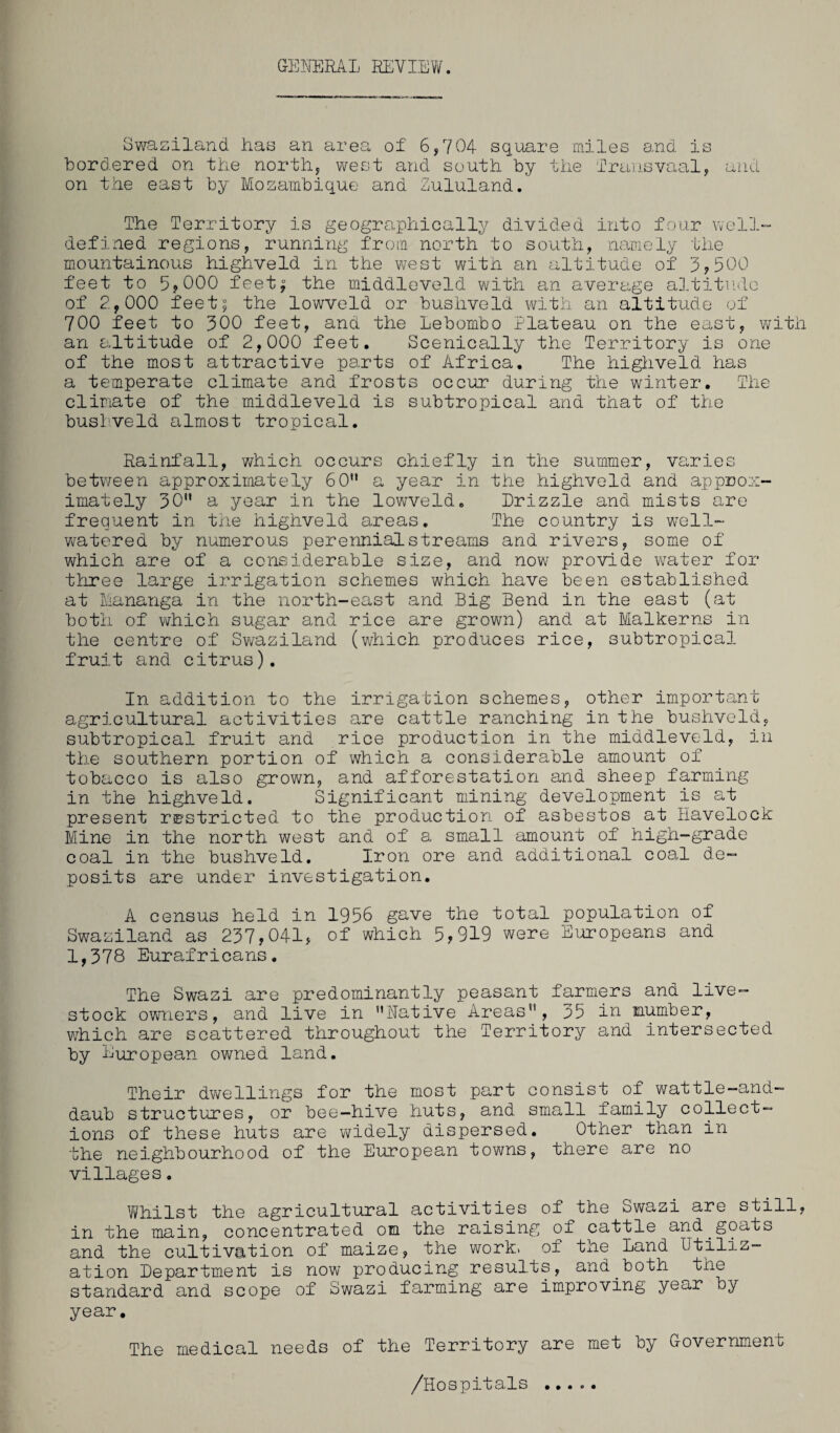GENERAL REVIEW. Swaziland has an area of 6,704 square miles and is bordered on the north, west and south by the Transvaal, and on the east by Mozambique and Zululand. The Territory is geographically divided into four well- defined regions, running from north to south, namely the mountainous highveld in the west with an altitude of 3,500 feet to 5? 000 feet^ the middleveld with an average altitude of 2,000 feet| the lowveld or bushveld with an altitude of 700 feet to 300 feet, and the Lebombo Plateau on the east, with an altitude of 2,000 feet. Scenieally the Territory is one of the most attractive parts of Africa. The highveld has a temperate climate and frosts occur during the winter. The climate of the middleveld is subtropical and that of the bushveld almost tropical. Rainfall, which occurs chiefly in the summer, varies between approximately 60 a year in the highveld and approx¬ imately 30 a year in the lowveld. Drizzle and mists are frequent in the highveld areas. The country is well- watered by numerous perennial streams and rivers, some of which are of a considerable size, and now provide wrater for three large irrigation schemes which have been established at Mananga in the north-east and Big Bend in the east (at both of which sugar and rice are grown) and at Malkerns in the centre of Swaziland (which produces rice, subtropical fruit and citrus). In addition to the irrigation schemes, other important agricultural activities are cattle ranching in the bushveld, subtropical fruit and rice production in the middleveld, in the southern portion of which a considerable amount of tobacco is also grown, and afforestation and sheep farming in the highveld. Significant mining development is at present restricted to the production of asbestos at Havelock Mine in the north west and of a small amount of high-grade coal in the bushveld. Iron ore and additional coal de¬ posits are under investigation. A census held in 1956 gave the total population of Swaziland as 237,041, of which 5,919 were Europeans and 1,378 Eurafricans. The Swazi are predominantly peasant farmers and live¬ stock owners, and live in Native Areas, 35 in number, which are scattered throughout the Territory and intersected by European owned land. Their dwellings for the most part consist of wattle-and- daub structures, or bee-hive huts, and small family collect¬ ions of these huts are widely dispersed. Other than in the neighbourhood of the European towns, there are no villages. Whilst the agricultural activities of the Swazi are still, in the main, concentrated on the raising of cattle and.goats and the cultivation of maize, the work, of the Land Utiliz¬ ation Department is now producing results, and both the standard and scope of Swazi farming are improving year by year. The medical needs of the Territory are met oy Government /Hospitals