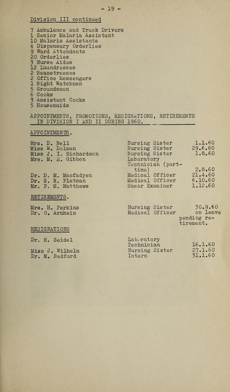 - 19 - Division III continued 7 Ambulance and Truck Drivers 1 Senior Malaria Assistant 10 Malaria Assistants 4 Dispensary Orderlies 9 Ward Attendants 20 Orderlies 3 Nurse Aides 12 Laundresses 2 Seamstresses 2 Office Messengers 1 Night Watchman 5 Groundsmen 6 Cooks 3 Assistant Cooks 5 Housemaids APPOINTMENTS, PROMOTIONS, RESIGNATIONS, RETIREMENTS IN DIVISION I AND II DURING I960. APPOINTMENTS. Mrs. D. Bell Nursing Sister 1.1.60 Miss M, Dolman Nursing Sister 29.6.60 Miss J. I. Richardson Nursing Sister 1.8.60 Mrs. M. E. Gibbon Laboratory Technician (part — time) 2.8.60 Dr. D. M. Macfadyen Medical Officer 21.4.60 Dr. S. R. Platman Medical Officer 6,10.60 Mr. P. M. Matthews Smear Examiner 1.12.60 RETIREMENTS. Mrs. H. Perkins Nursing Sister 30.9.60 Dr. 0, Arnheim Medical Officer on leav RESIGNATIONS Dr. H. Seidel Laboratory pending re¬ tirement . Technician lb.l.bU Miss J. Wilhelm Nursing Sister 27.1.60