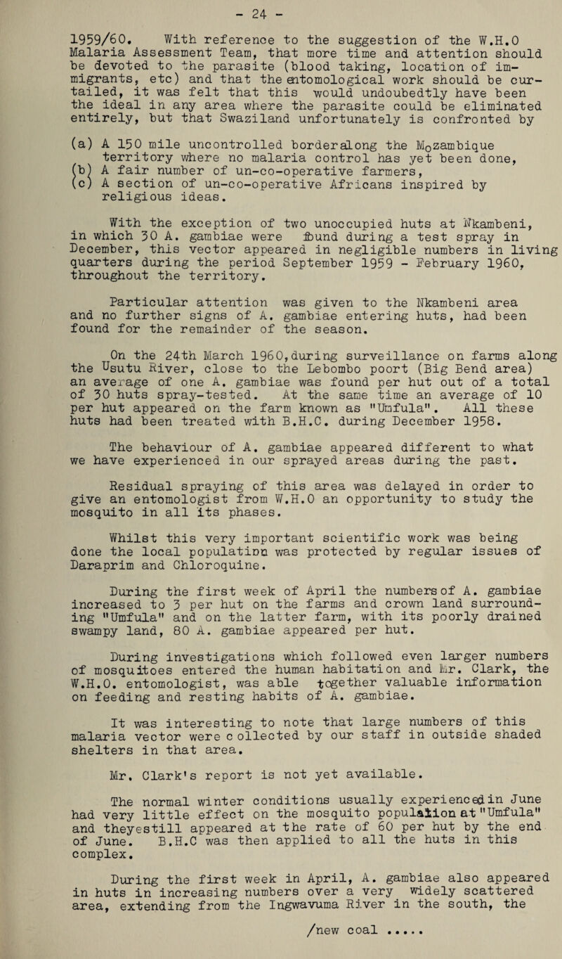 24 - 1959/60, With reference to the suggestion of the W.H.O Malaria Assessment Team, that more time and attention should be devoted to the parasite (blood taking, location of im¬ migrants, etc) and that the oitomological work should be cur¬ tailed, it was felt that this would undoubedtly have been the ideal in any area where the parasite could be eliminated entirely, but that Swaziland unfortunately is confronted by (a) A 150 mile uncontrolled borderalong the Mozambique territory where no malaria control has yet been done, (b) A fair number of un-co-operative farmers, (c) A section of un-co-operative Africans inspired by religious ideas. With the exception of two unoccupied huts at Hkambeni, in which 30 A. gambiae were ibund during a test spray in December, this vector appeared in negligible numbers in living quarters during the period September 1959 - February I960, throughout the territory. Particular attention was given to the Nkambeni area and no further signs of A. gambiae entering huts, had been found for the remainder of the season. On the 24th March I960,during surveillance on farms along the Usutu River, close to the Lebombo poort (Big Bend area) an average of one A. gambiae was found per hut out of a total of 30 huts spray-tested. At the same time an average of 10 per hut appeared on the farm known as MUmfulan. All these huts had been treated with B.H.C. during December 1958. The behaviour of A. gambiae appeared different to what we have experienced in our sprayed areas during the past. Residual spraying of this area was delayed in order to give an entomologist from W.H.O an opportunity to study the mosquito in all its phases. Whilst this very important scientific work was being done the local population was protected by regular issues of Daraprim and Chloroquine. During the first week of April the numbers of A. gambiae increased to 3 per hut on the farms and crown land surround¬ ing Umfula and on the latter farm, with its poorly drained swampy land, 80 A. gambiae appeared per hut. During investigations which followed even larger numbers of mosquitoes entered the human habitation and Mr. Clark, the W.H.O. entomologist, was able together valuable information on feeding and resting habits of A. gambiae. It was interesting to note that large numbers of this malaria vector were c ollected by our staff in outside shaded shelters in that area. Mr. Clark’s report is not yet available. The normal winter conditions usually experienced in June had very little effect on the mosquito population at Umfula” and theyestill appeared at the rate of 60 per hut by the end of June. B.H.C was then applied to all the huts in this complex. During the first week in April, A. gambiae also appeared in huts in increasing numbers over a very widely scattered area, extending from the Ingwavuma River in the south, the /new coal .