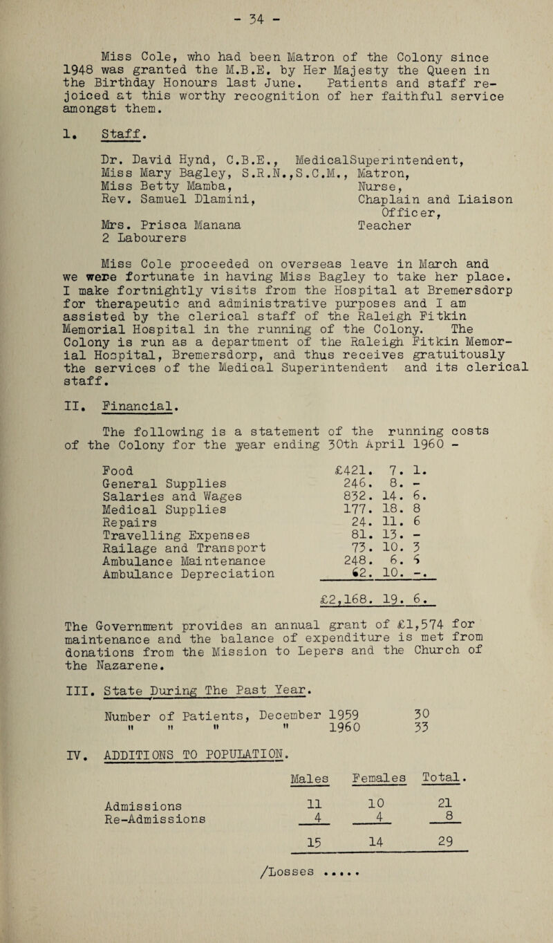 - 54 - Miss Cole, who had been Matron of the Colony since 1948 was granted the M.B.E. by Her Majesty the Queen in the Birthday Honours last June. Patients and staff re¬ joiced at this worthy recognition of her faithful service amongst them. 1* Staff. Dr. David Hynd, C.B.E., MedicalSuperintendent, Miss Mary Bagley, S.R.N.,S.C.M., Matron, Miss Betty Mamba, Nurse, Rev. Samuel Dlamini, Chaplain and Liaison Of fic er, Mrs. Prisca Manana Teacher 2 Labourers Miss Cole proceeded on overseas leave in March and we wer-e fortunate in having Miss Bagley to take her place. I make fortnightly visits from the Hospital at Bremersdorp for therapeutic and administrative purposes and I am assisted by the clerical staff of the Raleigh Pitkin Memorial Hospital in the running of the Colony. The Colony is run as a department of the Raleigh Pitkin Memor¬ ial Hospital, Bremersdorp, and thus receives gratuitously the services of the Medical Superintendent and its clerical staff. II. Financial. The following is a statement of the running of the Colony for the year ending 30th April I960 Pood £421. 7. 1. General Supplies 246. 8. - Salaries and Wages 832. 14. 6. Medical Supplies 177. 18. 8 Repairs 24. 11. 6 Travelling Expenses 81. 15. — Railage and Transport 75. 10. 5 Ambulance Maintenance 248. 6. 6 Ambulance Depreciation 62. 10. costs £2,168. 19. 6. The Government provides an annual grant of £1,574 for maintenance and the balance of expenditure is met from donations from the Mission to Lepers and the Church of the Nazarene. III. State During The Past Year. Number of Patients, December 1959 30 n m h »» i960 35 IV• ADDITIONS to population. Males Females Total. Admissions Re-Admissions 11 10 21 4 _4 8 15 /Losses • • I • « 14 29