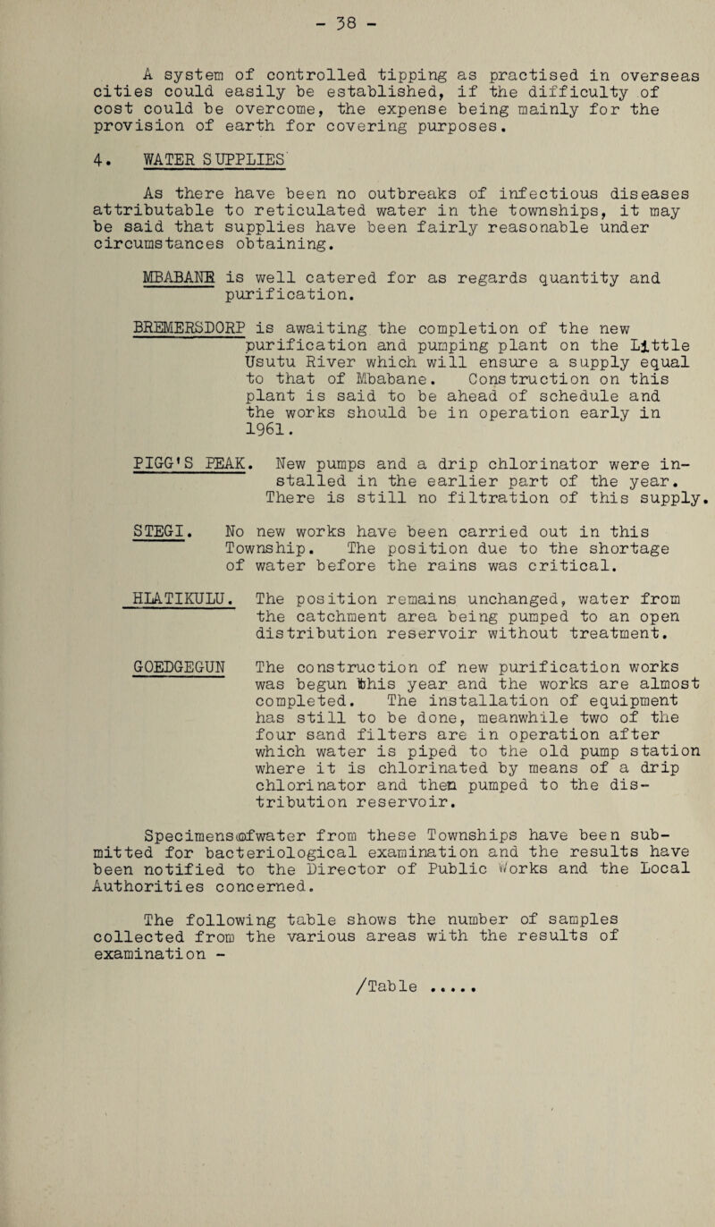 - 38 - A system of controlled tipping as practised in overseas cities could easily be established, if the difficulty of cost could be overcome, the expense being mainly for the provision of earth for covering purposes. 4. WATER SUPPLIES' As there have been no outbreaks of infectious diseases attributable to reticulated water in the townships, it may be said that supplies have been fairly reasonable under circumstances obtaining. MBABANE is well catered for as regards quantity and purification. BREMER3D0RP is awaiting the completion of the new purification and pumping plant on the Little Usutu River which will ensure a supply equal to that of Mbabane. Construction on this plant is said to be ahead of schedule and the works should be in operation early in 1961. BIGG’S PEAK. New pumps and a drip chlorinator were in¬ stalled in the earlier part of the year. There is still no filtration of this supply. STEGI. No new works have been carried out in this Township. The position due to the shortage of water before the rains was critical. HLATIKULU. The position remains unchanged, water from the catchment area being pumped to an open distribution reservoir without treatment. GOEDGEGUN The construction of new purification works was begun fthis year and the works are almost completed. The installation of equipment has still to be done, meanwhile two of the four sand filters are in operation after which water is piped to the old pump station where it is chlorinated by means of a drip chlorinator and then pumped to the dis¬ tribution reservoir. Specimensiofwater from these Townships have been sub¬ mitted for bacteriological examination and the results have been notified to the Director of Public Works and the Local Authorities concerned. The following table shows the number of samples collected from the various areas with the results of examination - /Table