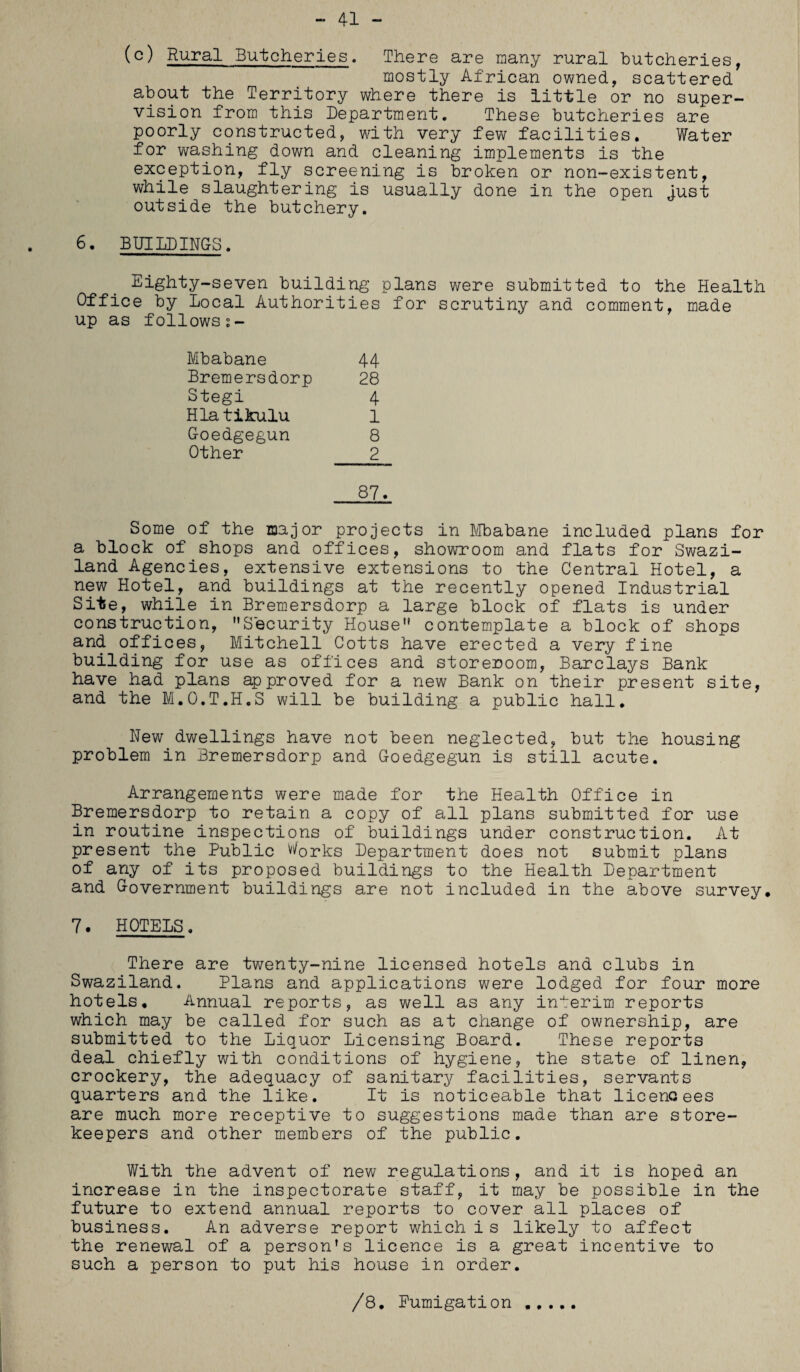 - 41 - (c) Rural Butcheries. There are many rural butcheries, mostly African owned, scattered about the Territory where there is little or no super¬ vision from this Department. These butcheries are poorly constructed, with very few facilities. Water for washing down and cleaning implements is the exception, fly screening is broken or non-existent, while slaughtering is usually done in the open just outside the butchery. 6. BUILDINGS. Eighty-seven building plans were submitted to the Health Office by Local Authorities for scrutiny and comment, made up as follows;- Mbabane 44 Bremersdorp 28 Stegi 4 Hlatikulu 1 Goedgegun 8 Other 2 87. Some of the major projects in Mbabane included plans for a block of shops and offices, showroom and flats for Swazi¬ land Agencies, extensive extensions to the Central Hotel, a new Hotel, and buildings at the recently opened Industrial Site, while in Bremersdorp a large block of flats is under construction, Security House contemplate a block of shops and offices, Mitchell Cotts have erected a very fine building for use as offices and storeroom, Barclays Bank have had plans approved for a new Bank on their present site, and the M.O.T.H.S will be building a public hall. New dwellings have not been neglected, but the housing problem in Bremersdorp and Goedgegun is still acute. Arrangements were made for the Health Office in Bremersdorp to retain a copy of all plans submitted for use in routine inspections of buildings under construction. At present the Public Works Department does not submit plans of any of its proposed buildings to the Health Department and Government buildings are not included in the above survey* 7. HOTELS. There are twenty-nine licensed hotels and clubs in Swaziland. Plans and applications were lodged for four more hotels. Annual reports, as well as any interim reports which may be called for such as at change of ownership, are submitted to the Liquor Licensing Board. These reports deal chiefly with conditions of hygiene, the state of linen, crockery, the adequacy of sanitary facilities, servants quarters and the like. It is noticeable that licencees are much more receptive to suggestions made than are store¬ keepers and other members of the public. With the advent of new regulations, and it is hoped an increase in the inspectorate staff, it may be possible in the future to extend annual reports to cover all places of business. An adverse report which i s likely to affect the renewal of a person’s licence is a great incentive to such a person to put his house in order. /8, Fumigation .....