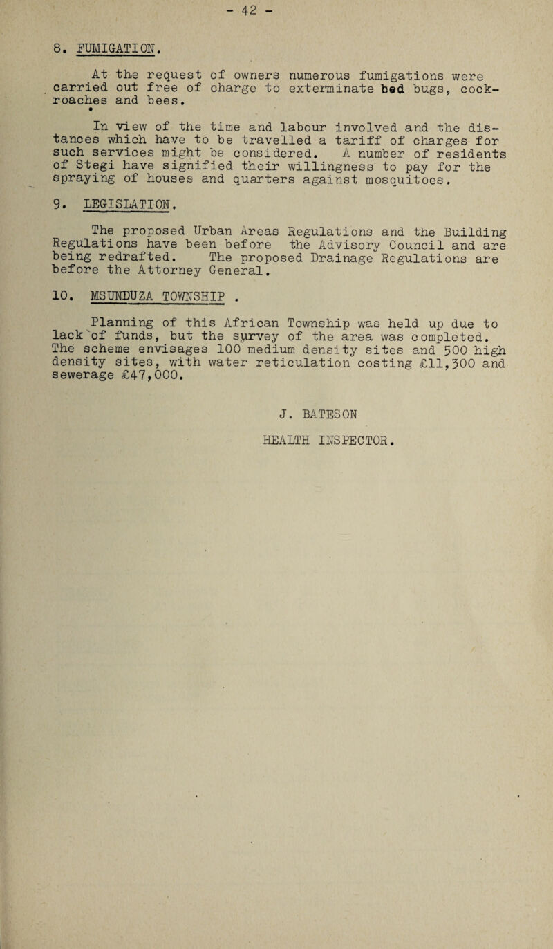 - 42 - 8. FUMIGATION. At the request of owners numerous fumigations were carried out free of charge to exterminate bed bugs, cock¬ roaches and bees. In view of the time and labour involved and the dis¬ tances which have to be travelled a tariff of charges for such services might be considered. A number of residents of Stegi have signified their willingness to pay for the spraying of houses and quarters against mosquitoes. 9. LEGISLATION. The proposed Urban Areas Regulations and the Building Regulations have been before the Advisory Council and are being redrafted. The proposed Drainage Regulations are before the Attorney General. 10. MSUNDUZA TOWNSHIP . Planning of this African Township was held up due to lack'of funds, but the survey of the area was completed. The scheme envisages 100 medium density sites and 500 high density sites, with water reticulation costing £11,300 and sewerage £47,000. J. BATESON HEALTH INSPECTOR.