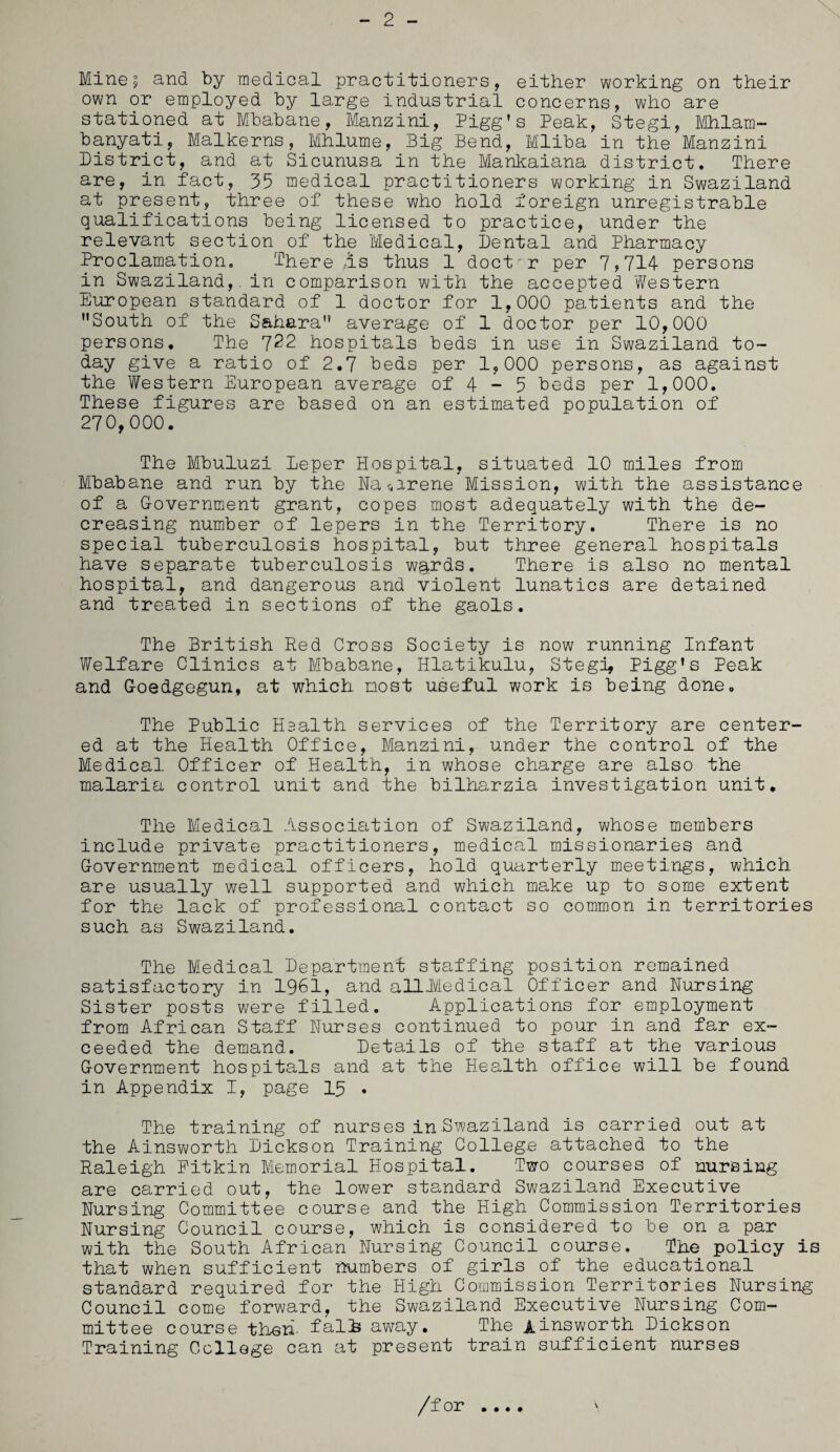 Minej and by medical practitioners, either working on their own or employed by large industrial concerns, who are stationed at Mbabane, Manzini, Pigg’s Peak, Stegi, Mhlam- banyati, Malkerns, Mhlume, Big Bend, Mliba in the Manzini District, and at Sicunusa in the Mankaiana district. There are, in fact, 35 medical practitioners working in Swaziland at present, three of these who hold foreign unregistrable qualifications being licensed to practice, under the relevant section of the Medical, Dental and Pharmacy Proclamation. There As thus 1 doct'r per 7>714 persons in Swaziland,, in comparison with the accepted Western European standard of 1 doctor for 1,000 patients and the South of the Sahara average of 1 doctor per 10,000 persons. The 7^2 hospitals beds in use in Swaziland to¬ day give a ratio of 2.7 beds per 1,000 persons, as against the Western European average of 4 - 5 beds per 1,000. These figures are based on an estimated population of 270,000. The Mbuluzi Deper Hospital, situated 10 miles from Mbabane and run by the Na^arene Mission, with the assistance of a Government grant, copes most adequately with the de¬ creasing number of lepers in the Territory. There is no special tuberculosis hospital, but three general hospitals have separate tuberculosis w&rds. There is also no mental hospital, and dangerous and violent lunatics are detained and treated in sections of the gaols. The British Red Cross Society is now running Infant Welfare Clinics at Mbabane, Hlatikulu, Stegi, Pigg’s Peak and Goedgegun, at which most useful work is being done. The Public Haalth services of the Territory are center¬ ed at the Health Office, Manzini, under the control of the Medical Officer of Health, in whose charge are also the malaria control unit and the bilharzia investigation unit. The Medical Association of Swaziland, whose members include private practitioners, medical missionaries and Government medical officers, hold quarterly meetings, which are usually well supported and which make up to some extent for the lack of professional contact so common in territories such as Swaziland. The Medical Department staffing position remained satisfactory in 1961, and alli/Iedical Officer and Nursing Sister posts were filled. Applications for employment from African Staff Nurses continued to pour in and far ex¬ ceeded the demand. Details of the staff at the various Government hospitals and at the Health office will be found in Appendix I, page 15 . The training of nurses in Swaziland is carried out at the Ainsworth Dickson Training College attached to the Raleigh Pitkin Memorial Hospital. Two courses of nursing are carried out, the lower standard Swaziland Executive Nursing Committee course and the High Commission Territories Nursing Council course, which is considered to be on a par with the South African Nursing Council course. The policy is that when sufficient numbers of girls of the educational standard required for the High Commission Territories Nursing Council come forward, the Swaziland Executive Nursing Com¬ mittee course then- falls away. The Ainsworth Dickson Training College can at present train sufficient nurses \ /for • • • •
