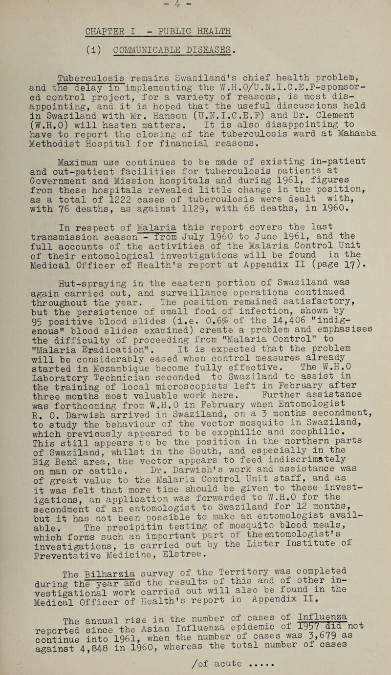 CHAPTER I - PUBLIC HEALTH (i) COMMUNICABLE DISEASES. Tuberculosis remains Swaziland’s chief health problem, and the delay in implementing the W.H.O/U.N.I.C.E.F-sponsor- ed control project, for a variety of reasons, is most dis¬ appointing, and it is hoped that the useful discussions held in Swaziland with Mr. Hanson (U.N.I,C.E.E) and Dr. Clement (W.H.O) will hasten matters. It is also disappointing to have to report the closing of the tuberculosis ward at Mahamba Methodist Hospital for financial reasons. Maximum use continues to be made of existing in-patient and out-patient facilities for tuberculosis patients at Government and Mission hospitals and during 1961, figures from these hospitals revealed little change in the position, as a total of 1222 cases of tuberculosis were dealt with, with 76 deaths, as against 1129? with 68 deaths, in I960. In respect of Malaria this report covers the last transmission season - from July I960 to June 1961, and the full accounts of the activities of the Malaria Control Unit of their entomological investigations will be found in the Medical Officer of Health’s report at Appendix II (page 17). Hut-spraying in the eastern portion of Swaziland was again carried out, and surveillance operations continued throughout the year. The position remained satisfactory, but the persistence of small foci of infection, shown by 95 positive blood slides (i.e. 0.6% of the 14,406 indig¬ enous” blood slides examined) create a problem and emphasises the difficulty of proceeding from ’’Malaria Control to ’’Malaria Eradication . It is expected that the problem will be considerably eased when control measures already started in Mozambique become fully effective. The.W.H.O Laboratory Technician seconded to Swaziland to assist^in the training of local microscopists left in February after three months most valuable work here. Further assistance was forthcoming from W.H.O in February when Entomologist R, 0. Larwish arrived in Swaziland, on a 5 months secondment, to study the behaviour of the vector mosquito in Swaziland, which previously appeared to be exophilic and zoophilic. This still appears to be the position in the northern parts of Swaziland, whilst In the South, and especially_in the Big Bend area, the vector appears to feed indiscrimately on man or cattle. Dr. Darwish’s work and assistance was of great value to the Malaria Control Unit staff, and as it was felt that more time should be given to these invest¬ igations, an application was forwarded to W.H.O for the secondment of an entomologist to Swaziland for 12 months, but it has not been possible to make an entomologist avail¬ able. The precipitin testing of mosquito blood meals, which forms such an important part of the entomologist s investigations, is carried out by the Lister Institute ox Preventative Medicine, Elstree. The Bilharzia survey of the Territory was completed during the year and the results of this and of other in— vestigational work carried out will also be found in the Medical Officer of Health’s report in Appendix II, The annual rise in the number of cases of I^J-uenza reported since the Asian Influenza epidemic of 3.957 did not continue into 1961, when the number of cases was 3,679 as against 4,848 in I960, whereas the total number of cases /of acute