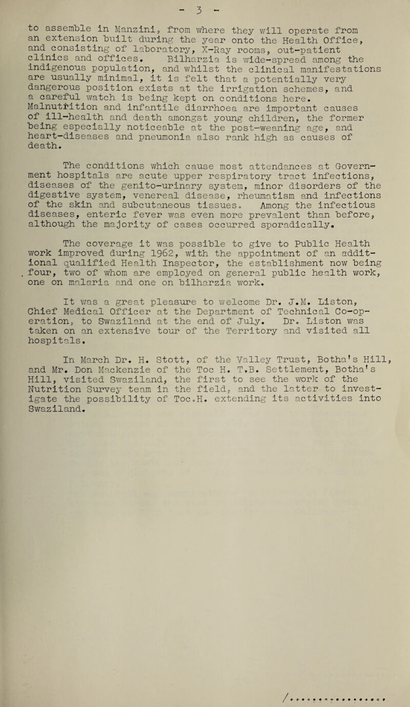3 to assemble in Manzini, from where they will operate from an extension built during the year onto the Health Office, and consisting of laboratory, X-Ray rooms, out-patient clinics and offices, Bilharzia is wide-spread among the indigenous population, and whilst the clinical manifestations are usually minimal, it is felt that a potentially very dangerous position exists at the irrigation schemes, and a careful watch is being kept on conditions here. Malnutrition and infantile diarrhoea are important causes of ill-health and death amongst young children, the former being especially noticeable at the post-weaning age, and heart-diseases and pneumonia also rank high as causes of death. The conditions which cause most attendances at Govern¬ ment hospitals are acute upper respiratory tract infections, diseases of the genito-urinary system, minor disorders of the digestive system, venereal disease, rheumatism and infections of the skin and subcutaneous tissues. Among the infectious diseases, enteric fever was even more prevalent than before, although the majority of cases occurred sporadically. The coverage it was possible to give to Public Health work improved during 1962, with the appointment of an addit¬ ional qualified Health Inspector, the establishment now being . four, two of whom are employed on general public health work, one on malaria and one on bilharzia work. It v/as a great pleasure to welcome Dr. J.M. Liston, Chief Medical Officer at the Department of Technical Co-op¬ eration, to Swaziland at the end of July. Dr. Liston was taken on an extensive tour of the Territory and visited all hospitals. In March Dr. H. Stott, of the Valley Trust, Botha's Hill, and Mr. Don Mackenzie of the Toe H. T.B. Settlement, Botha’s Hill, visited Swaziland, the first to see the work of the Nutrition Survey team in the field, and the latter to invest¬ igate the possibility of Toc.H. extending its activities into Swaziland. / • 9 C 9