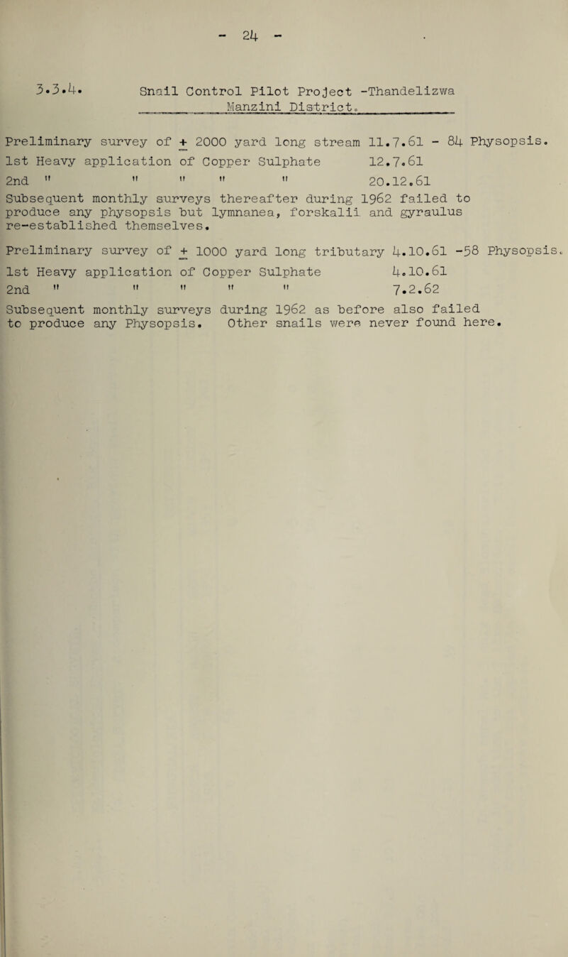 24 3-3*4* Snail Control Pilot Project -Thandelizwa Manzini Districtc__ Preliminary survey of + 2000 yard long stream 11.7.61 - 84 Physopsis. 1st Heavy application of Copper Sulphate 12.7*61 2nd   »   20.12.61 Subsequent monthly surveys thereafter during 1962 failed to produce any physopsis hut lymnanea, forskalii. and gyraulus re-established themselves. Preliminary survey of + 1000 yard long tributary 4.10.61 -58 Physopsis. 1st Heavy application of Copper Sulphate 4.10.61 2nd      7.2.62 Subsequent monthly surveys during 1962 as before also failed to produce any Physopsis. Other snails were never found here.