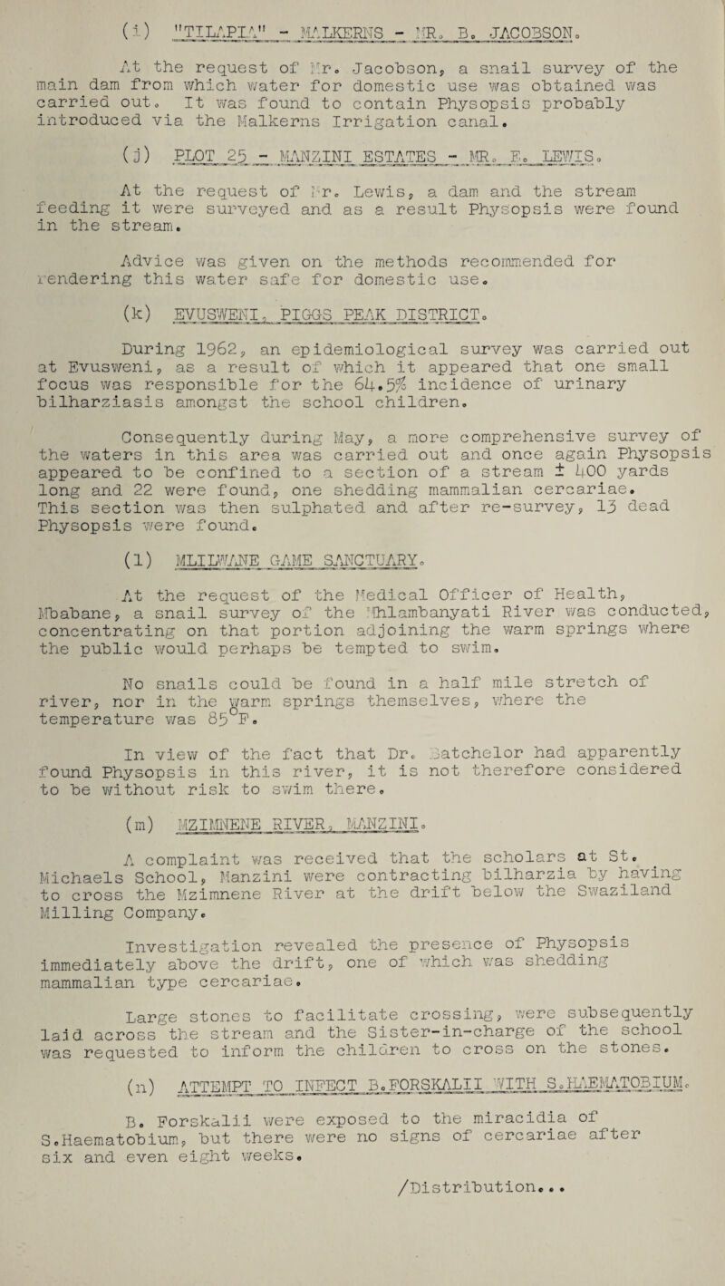 (i) TILAPIA - MALKERNS - MR, B. JACOBSON. At the request of Mr. Jacobson, a snail survey of the main dam from which water for domestic use was obtained was carried outo It was found to contain Physopsis probably introduced via the Malkerns Irrigation canal. (j) PLOT 25 - MANZINI ESTATES - MR. E. LEWIS. At the request of Mr. Lewis, a dam and the stream feeding it were surveyed and as a result Physopsis were found in the stream. Advice was given on the methods recommended for rendering this water safe for domestic use. (k) EV US WEN I, PI QOS PEAK DISTRICT:. During 1962, an epidemiological survey was carried out at Evusweni, as a result of which it appeared that one small focus was responsible for the 64*5/ incidence of urinary bilharziasis amongst the school children. Consequently during May, a more comprehensive survey of the waters in this area was carried out and once again Physopsis appeared to be confined to a section of a stream t 400 yards long and 22 were found, one shedding mammalian cercariae. This section was then sulphated and after re-survey, 13 dead Physopsis were found. (l) MLILWANE GAME SANCTUARY, At the request of the Medical Officer of Health, Mbabane, a snail survey of the T1hlambanyati River was conducted, concentrating on that portion adjoining the warm springs where the public would perhaps be tempted to swim. No snails could be found in a half mile stretch of river, nor in the warm springs themselves, where the temperature was 85UF. In view of the fact that Dr. Batchelor had apparently found Physopsis in this river, it is not therefore considered to be without risk to swim there, (m) MZIMNENE RIVER, MANZINI. A complaint was received that the scholars at St. Michaels School, Manzini were contracting bilharzia by having to cross the Mzimnene River at the drift oelow the Swaziland Milling Company. Investigation revealed the presence of Physopsis immediately above the drift, one of which was snedding mammalian type cercariae. Large stones to facilitate crossing, were subsequently laid across the stream and the Sister-in-charge of the school was requested to inform the children to cross on uhe stones. (n) ATmiPT_TO_ INFECT B.FORSKALII PITH So HAEMATOBIUM, B. Forskalii were exposed to the miracidia of S.Haematobium, but there were no signs of cercariae after six and even eight weeks. /Distribution..•