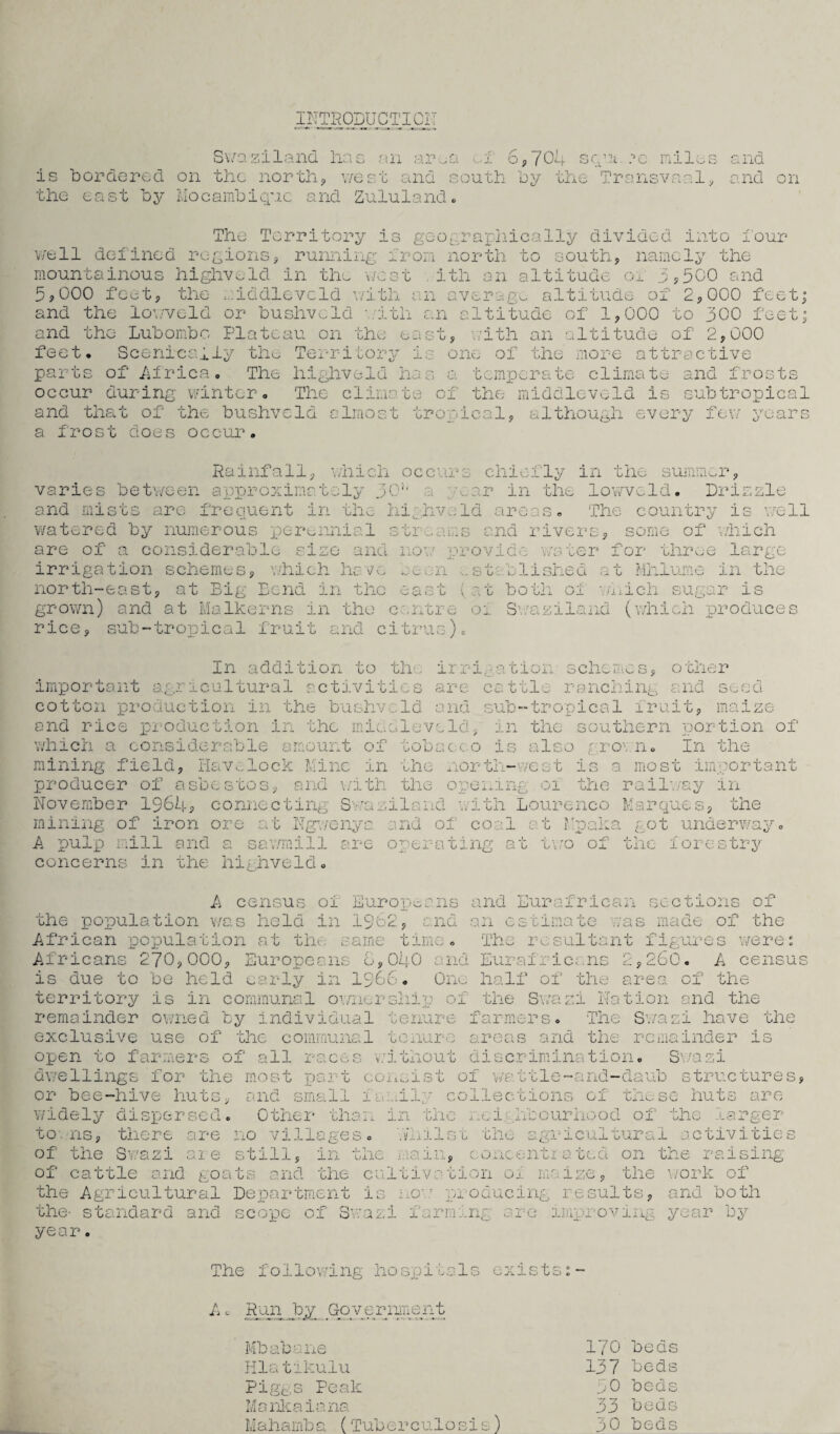 INTRODUCTION Swaziland lias an ar ;Q o 704 sq •e miles and is bordered on the north, west and south by the Transvaal, the east by Mocambiquc and Zululand. uid on The Territory is geographically divided into i'our well defined regions, running iron north to south, namely the mountainous highvold in the 000 feat, the middleveld with west .ith an altitude or 3,500 and .n average altitude of 2,000 feet; K J 9 and the lowveld or bushveld iith an altitude of 1,000 to 300 feet; and the Lubombo Plateau on the east, with an altitude of 2,000 feet. Scenicaily the Territory is one of the more attractive parts of Africa. The highveld has a temperate climate and frosts The climate of the middleveld is subtropical occur during winter and that of the bushveld almost tropical, although every few a frost does occur. year Rainfall, which occurs chiefly in the summer, varies between approximately 30' a /ear in the lowveld. Drizzle and mists are frequent in the highveld areas. The country is well watered by numerous perennial streams and rivers, some of which are of a considerable size and now provide water for three large irrigation schemes, which have oe-en established at Mhlume in the north-east, at Big Bend in the east (at both of which sugar is grown) and at Malkerns in the centre 01 Swaziland (which produces rice, sub-tropical fruit and citrus). In addition to th . irrif- ation schemes, other important agricultural activities are cattle ranching and seed cotton production in the bushveld and sub-tropical fruit, maize and rice production in the mic. sieve Id, in the southern portion of which a considerable amount of tobac co is also gro\ n. In the h mining field, Havelock Mine in the north-west is a most producer of asbestos, and with the opening 01 the railway in important November 1964* connecting Swaziland mining of iron ore at Ngwenya and of coal A pulp mill and a sawmill are operating at concerns in the highveld. with Lourenco Marques, the r Noaka got underwa -L. V. the forestry two of A census oi Europeans and Eurafric ci u sections of the population was held in 1962, and an estimate was made of the African population at the. same Africans 270,000, Europeans 0,040 G lijK^ : na The resultant figures Eurafric; ns 2,260. A were: census is due to be held early in 1966. One half of the area of the territory is in communal ownership of the Swazi Nation and the remainder owned by individual tenure farmers. The Swazi have the exclusive use of the communal tenure areas and the remainder is open to farmers of all races dwellings for the most part or bee-hive huts, and small : dispersed. Other tlia: v:ithout discrimination. S\/azi consist of wattle-and-daub structures, 1 ew.il'T collections of those huts are wi in the nei .labour hood of the larger to ns, there are no villages, .vinlst the agricultural activities of the Swazi are still, in the wain, concent*a ted on the raising of cattle and goats and the cultivation oi maize, the work of the Agricultural Department is now producing results, and both the- year. tandard and scope of Swap f an ung ::e improving year oy The following hospitals exists:- A. Run Jqy Gyvcriment Mbabane 170 beds Hlatikulu 137 beds Piggs Peak 50 beds Mankaiana 33 beds Maharnba (Tuberculosis) 30 beds